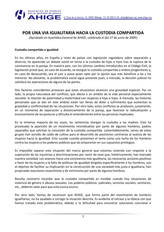 POR UNA VIA IGUALITARIA HACIA LA CUSTODIA COMPARTIDA
          (Aprobado en Asamblea General de AHIGE, celebrada el día 27 de junio de 2009)


Custodia compartida e igualdad

En los últimos años, en España y resto de países con legislación reguladora sobre separación y
divorcio, ha aparecido un debate social en torno a la custodia de hijas e hijos tras la ruptura de la
convivencia en la pareja. En nuestro país, con los últimos cambios introducidos en el Código Civil, la
legislación prevé que, en caso de acuerdo, se otorgue la custodia compartida a ambos progenitores y,
en caso de desacuerdo, sea el juez o jueza quien opte por la opción que más beneficie a las y los
menores. No obstante, la problemática social sigue presente pues, a menudo, la decisión judicial no
satisface las aspiraciones de alguna de las partes.

Dos factores coincidentes provocan que estas situaciones alcancen una gravedad especial. Por un
lado, la propia naturaleza del conflicto, que afecta a un ámbito de la vida personal especialmente
sensible: la relación de paternidad y maternidad con respecto a hijas e hijos. A menudo, las historias
personales que se dan en este ámbito están tan llenas de dolor y sufrimiento que aumentan la
gravedad y conflictividad de las situaciones. Por otro lado, estos conflictos se producen, justamente,
en un momento de separación y distanciamiento de la pareja, que favorece la radicalización y
enconamiento de las posturas y dificulta el entendimiento entre las personas implicadas.

En la inmensa mayoría de los casos, las sentencias otorgan la custodia a las madres. Esto ha
provocado la aparición de un movimiento reivindicativo por parte de algunos hombres, padres
separados que solicitan la concesión de la custodia compartida. Lamentablemente, varios de estos
grupos han servido de caldo de cultivo para el desarrollo de posiciones contrarias al avance de las
mujeres hacia la igualdad. Esto sucede cuando presentan el tema como una lucha de los hombres
contra las mujeres y los poderes públicos que las ampararían en sus supuestos privilegios.

Es imposible separar esta situación del marco general que estamos viviendo con respecto a la
superación de las injusticias y discriminaciones por razón de sexo que, históricamente, han marcado
nuestra sociedad. Los avances hacia una convivencia más igualitaria, las necesarias acciones positivas
a favor de las mujeres y la falta de políticas de igualdad dirigidas específicamente a los hombres, con
el objetivo de facilitar su implicación en la construcción de una sociedad más justa e igualitaria, han
propiciado reacciones revanchistas y de victimismo por parte de algunos hombres.

Resulta necesario recordar que la custodia compartida es inviable cuando hay situaciones de
violencia de género o abusos sexuales. Los poderes públicos: judiciales, servicios sociales, sanitarios,
etc., deberán velar para que esto nunca ocurra.

Por otro lado, hemos de reconocer que AHIGE, que forma parte del movimiento de hombres
igualitarios, no ha ayudado a corregir la situación descrita. Es evidente el retraso y la tibieza con que
hemos tratado esta problemática, debido a la dificultad para encontrar soluciones concretas e



                                                   1
 