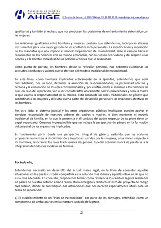 igualitarias y también al rechazo que nos producen las posiciones de enfrentamiento sistemático con
las mujeres.

Las relaciones igualitarias entre hombres y mujeres, postura que defendemos, incorporan eficaces
instrumentos para una mejor gestión de los conflictos interpersonales. La identificación y superación
de los mandatos que nos impone el modelo hegemónico de masculinidad, abre el camino hacia el
reencuentro de los hombres con su mundo emocional, con la cultura del cuidado y del respeto a los
deseos y a la libertad individual de las personas con las que se relacionan.

Como punto de partida, los hombres, desde la reflexión personal, nos debemos cuestionar las
actitudes, conductas y valores que se derivan del modelo tradicional de masculinidad.

En esta línea, como hombres implicados activamente en la igualdad, entendemos que sería
contradictorio, por un lado, defender la asunción de responsabilidades, la paternidad afectiva y
cercana y la eliminación de los roles convencionales y, por el otro, emitir el mensaje a los hombres de
que, en caso de separación, van a ser considerados únicamente padres proveedores y será la madre
la que asuma la responsabilidad de la crianza. Esto consolida los roles tradicionales de género que
subordinan a las mujeres y dificulta buena parte del desarrollo personal y las relaciones afectivas de
los hombres.

Por otro lado, el sistema judicial y los otros organismos públicos implicados pueden apoyar el
ejercicio responsable de nuestros deberes de padres y madres, o bien mantener el modelo
tradicional de familia, en la que la presencia y el cuidado del padre respecto de su prole tiene un
papel secundario. Creemos imprescindible que se incluya la perspectiva de género en la formación
del personal de los organismos implicados.

Es fundamental partir desde una perspectiva integral de género, evitando que las acciones
propuestas aumenten la discriminación e injusticias sufridas por las mujeres, o las inicien respecto a
los hombres, reforzando los roles tradicionales de género. Especial atención habrá de prestarse a la
integración de todos los modelos de familias.



Por todo ello,

Entendemos necesario un desarrollo del actual marco legal, en la línea de concretar aquellas
situaciones en las que la custodia compartida es la solución más idónea y aquellas otras en las que no
es la más adecuada. En concreto, proponemos tomar como referencia los cambios legales realizados
en países de nuestro entorno como Francia, Italia o Bélgica y también el texto del proyecto de código
civil catalán, donde se contemplan dos actuaciones que nos parecen especialmente útiles para los
casos de separación:

a) El establecimiento de un “Plan de Parentalidad” por parte de los cónyuges, entendido como un
compromiso de ambas partes en la crianza y cuidado de la prole.


                                                  2
 