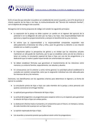b) En el caso de que este plan no pudiera ser establecido de común acuerdo y, con el fin de primar el
interés superior de los hijos o las hijas, la institucionalización del “Servicio de mediación familiar”,
con el objetivo de conseguir este acuerdo.

Recogemos de la misma propuesta de código civil catalán los siguientes principios:

       La separación de la pareja no debe suponer un cambio en el régimen del ejercicio de la
       potestad ni en la obligación de velar por las hijas y los hijos. Esta responsabilidad habrá de
       ejercerse y repartirse proporcionalmente y siempre en beneficio de los y las menores.

       Se estima que la coparentalidad y la responsabilidad compartida responden más
       adecuadamente al bienestar de niñas y niños, pues les garantiza su derecho a una relación
       estable con su madre y su padre.

       Es importante aplicar la perspectiva de género y no olvidar que las relaciones actuales
       mantienen un alto grado de machismo, por lo que se establece como uno de los criterios a
       tener en cuenta, la vinculación especial de hijos e hijas con uno de los progenitores y la
       dedicación que la madre o padre hayan tenido con anterioridad a la ruptura.

       Se deben establecer fórmulas que garanticen el mantenimiento de las relaciones entre
       menores y su entorno familiar, especialmente, con abuelas y abuelos.

       En consecuencia con lo anterior y como norma general, la autoridad judicial establecerá la
       custodia con carácter compartido, salvo que la asignación individual sea más adecuada para
       los intereses de las y los menores.

Asimismo, nos identificamos con los siguientes criterios para determinar el régimen y la forma de
ejercer la custodia:

       La vinculación previa de hijas e hijos con cada miembro de la pareja y otras personas con
       quienes convivieran en el hogar familiar.

       La aptitud para garantizar el bienestar de hijas e hijos.

       La actitud del progenitor y la progenitora para cooperar entre sí y, en especial, para garantizar
       la relación de hijos e hijas con ambas partes.

       La dedicación efectiva hasta el presente y el compromiso para el futuro, en tiempos y tareas,
       de cada miembro de la pareja con sus hijas e hijos.

       La opinión expresada de hijas e hijos.

       Los acuerdos y convenios previos que pudieran existir entre los progenitores.

                                                    3
 