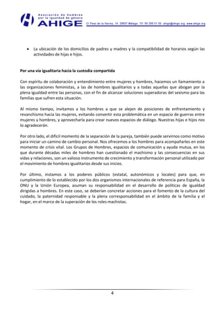 La ubicación de los domicilios de padres y madres y la compatibilidad de horarios según las
       actividades de hijas e hijos.


Por una vía igualitaria hacia la custodia compartida

Con espíritu de colaboración y entendimiento entre mujeres y hombres, hacemos un llamamiento a
las organizaciones feministas, a las de hombres igualitarios y a todas aquellas que abogan por la
plena igualdad entre las personas, con el fin de alcanzar soluciones superadoras del sexismo para las
familias que sufren esta situación.

Al mismo tiempo, invitamos a los hombres a que se alejen de posiciones de enfrentamiento y
revanchismo hacia las mujeres, evitando convertir esta problemática en un espacio de guerras entre
mujeres y hombres, y aprovecharla para crear nuevos espacios de diálogo. Nuestras hijas e hijos nos
lo agradecerán.

Por otro lado, el difícil momento de la separación de la pareja, también puede servirnos como motivo
para iniciar un camino de cambio personal. Nos ofrecemos a los hombres para acompañarles en este
momento de crisis vital. Los Grupos de Hombres, espacios de comunicación y ayuda mutua, en los
que durante décadas miles de hombres han cuestionado el machismo y las consecuencias en sus
vidas y relaciones, son un valioso instrumento de crecimiento y transformación personal utilizado por
el movimiento de hombres igualitarios desde sus inicios.

Por último, instamos a los poderes públicos (estatal, autonómicos y locales) para que, en
cumplimiento de lo establecido por los dos organismos internacionales de referencia para España, la
ONU y la Unión Europea, asuman su responsabilidad en el desarrollo de políticas de igualdad
dirigidas a hombres. En este caso, se deberían concretar acciones para el fomento de la cultura del
cuidado, la paternidad responsable y la plena corresponsabilidad en el ámbito de la familia y el
hogar, en el marco de la superación de los roles machistas.




                                                 4
 