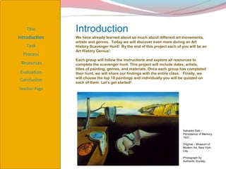 Title       Introduction
Introduction   We have already learned about so much about different art movements,
               artists and genres. Today we will discover even more during an Art
   Task        History Scavenger Hunt! By the end of this project each of you will be an
               Art History Genius!
  Process
               Each group will follow the instructions and explore all resources to
 Resources     complete the scavenger hunt. This project will include dates, artists,
               titles of painting, genres, and materials. Once each group has completed
 Evaluation    their hunt, we will share our findings with the entire class. Finally, we
               will choose the top 10 paintings and individually you will be quizzed on
Conclusion     each of them. Let’s get started!
Teacher Page




                                                                           Salvador Dali –
                                                                           Persistence of Memory,
                                                                           1931.

                                                                           Original – Museum of
                                                                           Modern Art, New York
                                                                           City.

                                                                           Photograph by
                                                                           Authentic Society.
 