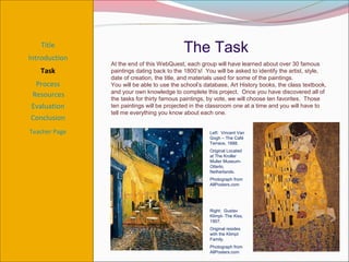 Title
                                           The Task
Introduction
               At the end of this WebQuest, each group will have learned about over 30 famous
   Task        paintings dating back to the 1800’s! You will be asked to identify the artist, style,
               date of creation, the title, and materials used for some of the paintings.
  Process      You will be able to use the school’s database, Art History books, the class textbook,
               and your own knowledge to complete this project. Once you have discovered all of
 Resources     the tasks for thirty famous paintings, by vote, we will choose ten favorites. Those
Evaluation     ten paintings will be projected in the classroom one at a time and you will have to
               tell me everything you know about each one.
Conclusion
Teacher Page                                          Left: Vincent Van
                                                      Gogh – The Café
                                                      Terrace, 1888.
                                                      Original Located
                                                      at The Kroller
                                                      Muller Museum-
                                                      Otterlo,
                                                      Netherlands.
                                                      Photograph from
                                                      AllPosters.com




                                                      Right: Gustav
                                                      Klimpt- The Kiss,
                                                      1907.
                                                      Original resides
                                                      with the Klimpt
                                                      Family.
                                                      Photograph from
                                                      AllPosters.com
 