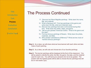Title
Introduction
                 The Process Continued
    Task
                                 11. Discover two Rene Magritte paintings. Write down the name,
  Process                           title, and material.
                                12. What is Baroque Art? Find two paintings in this genre and
 Evaluation                         write down the title, artist and materials used.
                                13. Discover two paintings that were controversial during their
 Conclusion                         time. Write down the artists, dates, and genre.
                                14. Tell me who painted “American Gothic.” What is the genre and
                                    the date?
[Teacher Page]                  15. Find two famous paintings of flowers. Write down the artists,
                                    materials, and titles.
                                16. Who painted “persistence of Memory?” What are two more of
                                     his/hers famous paintings?


                 Step 4. As a class, we will share what we have learned with each other and take
                    notes of each painting.

                 Step 5. As a class, we will vote and choose ten of our favorite paintings.

                 Step 6. The top ten paintings will be displayed at the front of the classroom. You
                    will be asked to identify the artist, the title, the genre, the date, and the material
                    used for each one. You will hand your answers into me to be graded. The
                    student with the highest grade will be able to choose the ten paintings that will
                    be on next week’s quiz.
 