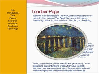 Title
Introduction   Teacher Page
    Task       Welcome to the teacher page! This WebQuest was created for my 9 th
   Process     grade Art History class at Vero Beach High School. It is geared
 Resources     towards high school Art History students. With the goal of exploring
 Evaluation
 Conclusion
 Teach page




                                                                                      Starry
                                                                                     Night Over
                                                                                    The Rhone
                                                                                   Vincent Van
                                                                                Gogh, 1888.
                                                                               Original located
                                                                            at Musee d”Orsay.
                                                                         Paris, France.
                                                                      Photograph from
                                                                  AllPosters.com.




               artists, art movements, genres and eras throughout history. It was
               designed to be an entertaining project which would Integrate
               technology in a way students will enjoy. Basic computer skills and
               internet navigation will be needed to complete this WebQuest.
 