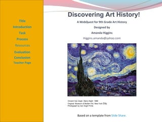 Discovering Art History!
   Title                 A WebQuest for 9th Grade Art History
Introduction                                 Designed by
   Task                                   Amanda Higgins

  Process                       Higgins.amanda@yahoo.com

 Resources
Evaluation
Conclusion
Teacher Page




               Vincent Van Gogh- Starry Night 1889
               Original- Museum of Modern Art, New York   City.
               Photograph by Van Gogh Prints




                          Based on a template from Slide Share.
 