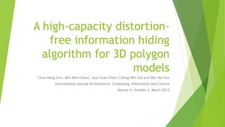 A high-capacity distortion-
free information hiding
algorithm for 3D polygon
models
Chao-Hung Lin1, Min-Wen Chao2, Jyun-Yuan Chen1 Cheng-Wei Yu2 and Wei-Yen Hsu
International Journal of Innovative, Computing, Information and Control
Volume 9, Number 3, March 2013
 