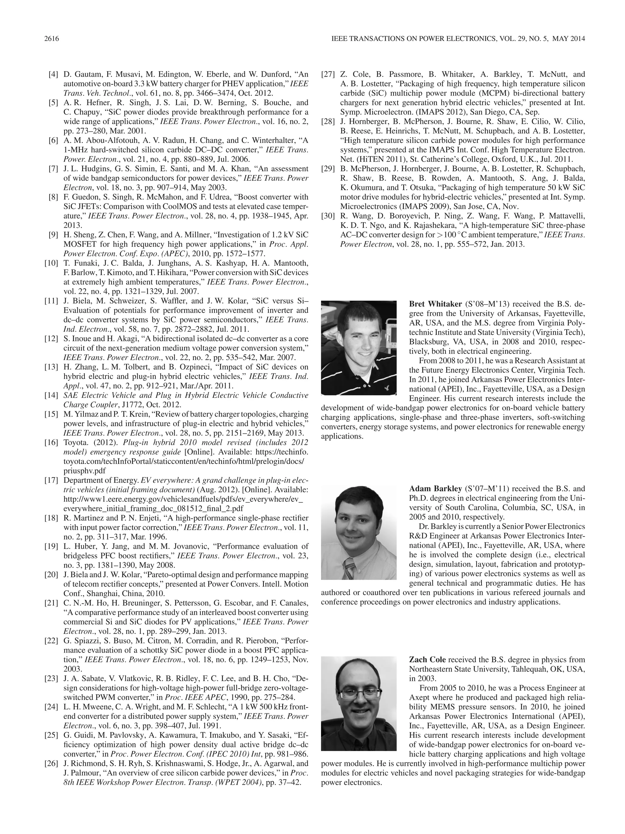 2616 IEEE TRANSACTIONS ON POWER ELECTRONICS, VOL. 29, NO. 5, MAY 2014
[4] D. Gautam, F. Musavi, M. Edington, W. Eberle, and W. Dunford, “An
automotive on-board 3.3 kW battery charger for PHEV application,” IEEE
Trans. Veh. Technol., vol. 61, no. 8, pp. 3466–3474, Oct. 2012.
[5] A. R. Hefner, R. Singh, J. S. Lai, D. W. Berning, S. Bouche, and
C. Chapuy, “SiC power diodes provide breakthrough performance for a
wide range of applications,” IEEE Trans. Power Electron., vol. 16, no. 2,
pp. 273–280, Mar. 2001.
[6] A. M. Abou-Alfotouh, A. V. Radun, H. Chang, and C. Winterhalter, “A
1-MHz hard-switched silicon carbide DC–DC converter,” IEEE Trans.
Power. Electron., vol. 21, no. 4, pp. 880–889, Jul. 2006.
[7] J. L. Hudgins, G. S. Simin, E. Santi, and M. A. Khan, “An assessment
of wide bandgap semiconductors for power devices,” IEEE Trans. Power
Electron, vol. 18, no. 3, pp. 907–914, May 2003.
[8] F. Guedon, S. Singh, R. McMahon, and F. Udrea, “Boost converter with
SiC JFETs: Comparison with CoolMOS and tests at elevated case temper-
ature,” IEEE Trans. Power Electron., vol. 28, no. 4, pp. 1938–1945, Apr.
2013.
[9] H. Sheng, Z. Chen, F. Wang, and A. Millner, “Investigation of 1.2 kV SiC
MOSFET for high frequency high power applications,” in Proc. Appl.
Power Electron. Conf. Expo. (APEC), 2010, pp. 1572–1577.
[10] T. Funaki, J. C. Balda, J. Junghans, A. S. Kashyap, H. A. Mantooth,
F. Barlow, T. Kimoto, and T. Hikihara, “Power conversion with SiC devices
at extremely high ambient temperatures,” IEEE Trans. Power Electron.,
vol. 22, no. 4, pp. 1321–1329, Jul. 2007.
[11] J. Biela, M. Schweizer, S. Wafﬂer, and J. W. Kolar, “SiC versus Si–
Evaluation of potentials for performance improvement of inverter and
dc–dc converter systems by SiC power semiconductors,” IEEE Trans.
Ind. Electron., vol. 58, no. 7, pp. 2872–2882, Jul. 2011.
[12] S. Inoue and H. Akagi, “A bidirectional isolated dc–dc converter as a core
circuit of the next-generation medium voltage power conversion system,”
IEEE Trans. Power Electron., vol. 22, no. 2, pp. 535–542, Mar. 2007.
[13] H. Zhang, L. M. Tolbert, and B. Ozpineci, “Impact of SiC devices on
hybrid electric and plug-in hybrid electric vehicles,” IEEE Trans. Ind.
Appl., vol. 47, no. 2, pp. 912–921, Mar./Apr. 2011.
[14] SAE Electric Vehicle and Plug in Hybrid Electric Vehicle Conductive
Charge Coupler, J1772, Oct. 2012.
[15] M. Yilmaz and P. T. Krein, “Review of battery charger topologies, charging
power levels, and infrastructure of plug-in electric and hybrid vehicles,”
IEEE Trans. Power Electron., vol. 28, no. 5, pp. 2151–2169, May 2013.
[16] Toyota. (2012). Plug-in hybrid 2010 model revised (includes 2012
model) emergency response guide [Online]. Available: https://techinfo.
toyota.com/techInfoPortal/staticcontent/en/techinfo/html/prelogin/docs/
priusphv.pdf
[17] Department of Energy. EV everywhere: A grand challenge in plug-in elec-
tric vehicles (initial framing document) (Aug. 2012). [Online]. Available:
http://www1.eere.energy.gov/vehiclesandfuels/pdfs/ev_everywhere/ev_
everywhere_initial_framing_doc_081512_ﬁnal_2.pdf
[18] R. Martinez and P. N. Enjeti, “A high-performance single-phase rectiﬁer
with input power factor correction,” IEEE Trans. Power Electron., vol. 11,
no. 2, pp. 311–317, Mar. 1996.
[19] L. Huber, Y. Jang, and M. M. Jovanovic, “Performance evaluation of
bridgeless PFC boost rectiﬁers,” IEEE Trans. Power Electron., vol. 23,
no. 3, pp. 1381–1390, May 2008.
[20] J. Biela and J. W. Kolar, “Pareto-optimal design and performance mapping
of telecom rectiﬁer concepts,” presented at Power Convers. Intell. Motion
Conf., Shanghai, China, 2010.
[21] C. N.-M. Ho, H. Breuninger, S. Pettersson, G. Escobar, and F. Canales,
“A comparative performance study of an interleaved boost converter using
commercial Si and SiC diodes for PV applications,” IEEE Trans. Power
Electron., vol. 28, no. 1, pp. 289–299, Jan. 2013.
[22] G. Spiazzi, S. Buso, M. Citron, M. Corradin, and R. Pierobon, “Perfor-
mance evaluation of a schottky SiC power diode in a boost PFC applica-
tion,” IEEE Trans. Power Electron., vol. 18, no. 6, pp. 1249–1253, Nov.
2003.
[23] J. A. Sabate, V. Vlatkovic, R. B. Ridley, F. C. Lee, and B. H. Cho, “De-
sign considerations for high-voltage high-power full-bridge zero-voltage-
switched PWM converter,” in Proc. IEEE APEC, 1990, pp. 275–284.
[24] L. H. Mweene, C. A. Wright, and M. F. Schlecht, “A 1 kW 500 kHz front-
end converter for a distributed power supply system,” IEEE Trans. Power
Electron., vol. 6, no. 3, pp. 398–407, Jul. 1991.
[25] G. Guidi, M. Pavlovsky, A. Kawamura, T. Imakubo, and Y. Sasaki, “Ef-
ﬁciency optimization of high power density dual active bridge dc–dc
converter,” in Proc. Power Electron. Conf. (IPEC 2010) Int, pp. 981–986.
[26] J. Richmond, S. H. Ryh, S. Krishnaswami, S. Hodge, Jr., A. Agarwal, and
J. Palmour, “An overview of cree silicon carbide power devices,” in Proc.
8th IEEE Workshop Power Electron. Transp. (WPET 2004), pp. 37–42.
[27] Z. Cole, B. Passmore, B. Whitaker, A. Barkley, T. McNutt, and
A. B. Lostetter, “Packaging of high frequency, high temperature silicon
carbide (SiC) multichip power module (MCPM) bi-directional battery
chargers for next generation hybrid electric vehicles,” presented at Int.
Symp. Microelectron. (IMAPS 2012), San Diego, CA, Sep.
[28] J. Hornberger, B. McPherson, J. Bourne, R. Shaw, E. Cilio, W. Cilio,
B. Reese, E. Heinrichs, T. McNutt, M. Schupbach, and A. B. Lostetter,
“High temperature silicon carbide power modules for high performance
systems,” presented at the IMAPS Int. Conf. High Temperature Electron.
Net. (HiTEN 2011), St. Catherine’s College, Oxford, U.K., Jul. 2011.
[29] B. McPherson, J. Hornberger, J. Bourne, A. B. Lostetter, R. Schupbach,
R. Shaw, B. Reese, B. Rowden, A. Mantooth, S. Ang, J. Balda,
K. Okumura, and T. Otsuka, “Packaging of high temperature 50 kW SiC
motor drive modules for hybrid-electric vehicles,” presented at Int. Symp.
Microelectronics (IMAPS 2009), San Jose, CA, Nov.
[30] R. Wang, D. Boroyevich, P. Ning, Z. Wang, F. Wang, P. Mattavelli,
K. D. T. Ngo, and K. Rajashekara, “A high-temperature SiC three-phase
AC–DC converter design for >100 ◦C ambient temperature,” IEEE Trans.
Power Electron, vol. 28, no. 1, pp. 555–572, Jan. 2013.
Bret Whitaker (S’08–M’13) received the B.S. de-
gree from the University of Arkansas, Fayetteville,
AR, USA, and the M.S. degree from Virginia Poly-
technic Institute and State University (Virginia Tech),
Blacksburg, VA, USA, in 2008 and 2010, respec-
tively, both in electrical engineering.
From 2008 to 2011, he was a Research Assistant at
the Future Energy Electronics Center, Virginia Tech.
In 2011, he joined Arkansas Power Electronics Inter-
national (APEI), Inc., Fayetteville, USA, as a Design
Engineer. His current research interests include the
development of wide-bandgap power electronics for on-board vehicle battery
charging applications, single-phase and three-phase inverters, soft-switching
converters, energy storage systems, and power electronics for renewable energy
applications.
Adam Barkley (S’07–M’11) received the B.S. and
Ph.D. degrees in electrical engineering from the Uni-
versity of South Carolina, Columbia, SC, USA, in
2005 and 2010, respectively.
Dr. Barkley is currently a Senior Power Electronics
R&D Engineer at Arkansas Power Electronics Inter-
national (APEI), Inc., Fayetteville, AR, USA, where
he is involved the complete design (i.e., electrical
design, simulation, layout, fabrication and prototyp-
ing) of various power electronics systems as well as
general technical and programmatic duties. He has
authored or coauthored over ten publications in various refereed journals and
conference proceedings on power electronics and industry applications.
Zach Cole received the B.S. degree in physics from
Northeastern State University, Tahlequah, OK, USA,
in 2003.
From 2005 to 2010, he was a Process Engineer at
Axept where he produced and packaged high relia-
bility MEMS pressure sensors. In 2010, he joined
Arkansas Power Electronics International (APEI),
Inc., Fayetteville, AR, USA, as a Design Engineer.
His current research interests include development
of wide-bandgap power electronics for on-board ve-
hicle battery charging applications and high voltage
power modules. He is currently involved in high-performance multichip power
modules for electric vehicles and novel packaging strategies for wide-bandgap
power electronics.
 