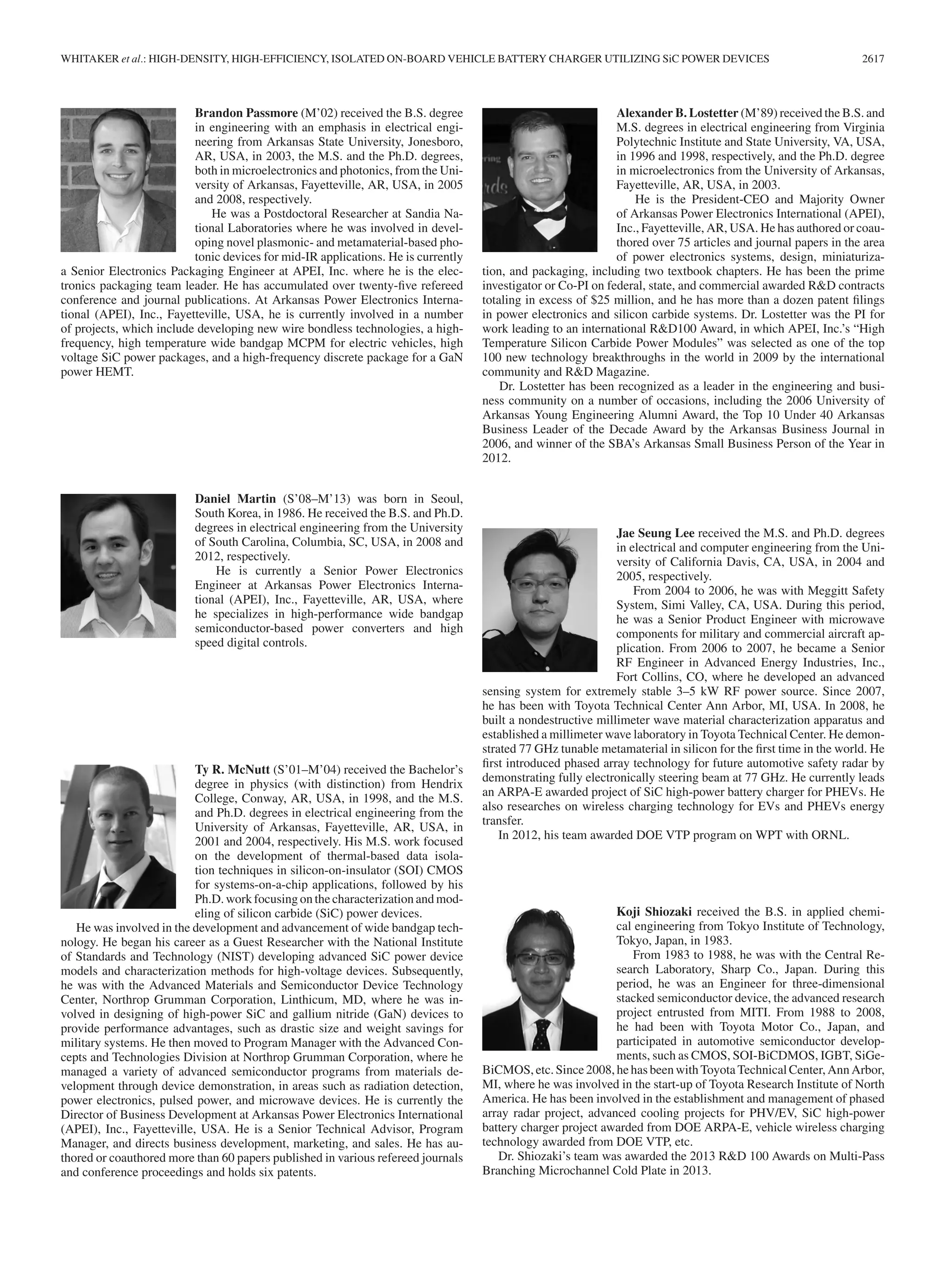 WHITAKER et al.: HIGH-DENSITY, HIGH-EFFICIENCY, ISOLATED ON-BOARD VEHICLE BATTERY CHARGER UTILIZING SiC POWER DEVICES 2617
Brandon Passmore (M’02) received the B.S. degree
in engineering with an emphasis in electrical engi-
neering from Arkansas State University, Jonesboro,
AR, USA, in 2003, the M.S. and the Ph.D. degrees,
both in microelectronics and photonics, from the Uni-
versity of Arkansas, Fayetteville, AR, USA, in 2005
and 2008, respectively.
He was a Postdoctoral Researcher at Sandia Na-
tional Laboratories where he was involved in devel-
oping novel plasmonic- and metamaterial-based pho-
tonic devices for mid-IR applications. He is currently
a Senior Electronics Packaging Engineer at APEI, Inc. where he is the elec-
tronics packaging team leader. He has accumulated over twenty-ﬁve refereed
conference and journal publications. At Arkansas Power Electronics Interna-
tional (APEI), Inc., Fayetteville, USA, he is currently involved in a number
of projects, which include developing new wire bondless technologies, a high-
frequency, high temperature wide bandgap MCPM for electric vehicles, high
voltage SiC power packages, and a high-frequency discrete package for a GaN
power HEMT.
Daniel Martin (S’08–M’13) was born in Seoul,
South Korea, in 1986. He received the B.S. and Ph.D.
degrees in electrical engineering from the University
of South Carolina, Columbia, SC, USA, in 2008 and
2012, respectively.
He is currently a Senior Power Electronics
Engineer at Arkansas Power Electronics Interna-
tional (APEI), Inc., Fayetteville, AR, USA, where
he specializes in high-performance wide bandgap
semiconductor-based power converters and high
speed digital controls.
Ty R. McNutt (S’01–M’04) received the Bachelor’s
degree in physics (with distinction) from Hendrix
College, Conway, AR, USA, in 1998, and the M.S.
and Ph.D. degrees in electrical engineering from the
University of Arkansas, Fayetteville, AR, USA, in
2001 and 2004, respectively. His M.S. work focused
on the development of thermal-based data isola-
tion techniques in silicon-on-insulator (SOI) CMOS
for systems-on-a-chip applications, followed by his
Ph.D. work focusing on the characterization and mod-
eling of silicon carbide (SiC) power devices.
He was involved in the development and advancement of wide bandgap tech-
nology. He began his career as a Guest Researcher with the National Institute
of Standards and Technology (NIST) developing advanced SiC power device
models and characterization methods for high-voltage devices. Subsequently,
he was with the Advanced Materials and Semiconductor Device Technology
Center, Northrop Grumman Corporation, Linthicum, MD, where he was in-
volved in designing of high-power SiC and gallium nitride (GaN) devices to
provide performance advantages, such as drastic size and weight savings for
military systems. He then moved to Program Manager with the Advanced Con-
cepts and Technologies Division at Northrop Grumman Corporation, where he
managed a variety of advanced semiconductor programs from materials de-
velopment through device demonstration, in areas such as radiation detection,
power electronics, pulsed power, and microwave devices. He is currently the
Director of Business Development at Arkansas Power Electronics International
(APEI), Inc., Fayetteville, USA. He is a Senior Technical Advisor, Program
Manager, and directs business development, marketing, and sales. He has au-
thored or coauthored more than 60 papers published in various refereed journals
and conference proceedings and holds six patents.
Alexander B. Lostetter (M’89) received the B.S. and
M.S. degrees in electrical engineering from Virginia
Polytechnic Institute and State University, VA, USA,
in 1996 and 1998, respectively, and the Ph.D. degree
in microelectronics from the University of Arkansas,
Fayetteville, AR, USA, in 2003.
He is the President-CEO and Majority Owner
of Arkansas Power Electronics International (APEI),
Inc., Fayetteville, AR, USA. He has authored or coau-
thored over 75 articles and journal papers in the area
of power electronics systems, design, miniaturiza-
tion, and packaging, including two textbook chapters. He has been the prime
investigator or Co-PI on federal, state, and commercial awarded R&D contracts
totaling in excess of $25 million, and he has more than a dozen patent ﬁlings
in power electronics and silicon carbide systems. Dr. Lostetter was the PI for
work leading to an international R&D100 Award, in which APEI, Inc.’s “High
Temperature Silicon Carbide Power Modules” was selected as one of the top
100 new technology breakthroughs in the world in 2009 by the international
community and R&D Magazine.
Dr. Lostetter has been recognized as a leader in the engineering and busi-
ness community on a number of occasions, including the 2006 University of
Arkansas Young Engineering Alumni Award, the Top 10 Under 40 Arkansas
Business Leader of the Decade Award by the Arkansas Business Journal in
2006, and winner of the SBA’s Arkansas Small Business Person of the Year in
2012.
Jae Seung Lee received the M.S. and Ph.D. degrees
in electrical and computer engineering from the Uni-
versity of California Davis, CA, USA, in 2004 and
2005, respectively.
From 2004 to 2006, he was with Meggitt Safety
System, Simi Valley, CA, USA. During this period,
he was a Senior Product Engineer with microwave
components for military and commercial aircraft ap-
plication. From 2006 to 2007, he became a Senior
RF Engineer in Advanced Energy Industries, Inc.,
Fort Collins, CO, where he developed an advanced
sensing system for extremely stable 3–5 kW RF power source. Since 2007,
he has been with Toyota Technical Center Ann Arbor, MI, USA. In 2008, he
built a nondestructive millimeter wave material characterization apparatus and
established a millimeter wave laboratory in Toyota Technical Center. He demon-
strated 77 GHz tunable metamaterial in silicon for the ﬁrst time in the world. He
ﬁrst introduced phased array technology for future automotive safety radar by
demonstrating fully electronically steering beam at 77 GHz. He currently leads
an ARPA-E awarded project of SiC high-power battery charger for PHEVs. He
also researches on wireless charging technology for EVs and PHEVs energy
transfer.
In 2012, his team awarded DOE VTP program on WPT with ORNL.
Koji Shiozaki received the B.S. in applied chemi-
cal engineering from Tokyo Institute of Technology,
Tokyo, Japan, in 1983.
From 1983 to 1988, he was with the Central Re-
search Laboratory, Sharp Co., Japan. During this
period, he was an Engineer for three-dimensional
stacked semiconductor device, the advanced research
project entrusted from MITI. From 1988 to 2008,
he had been with Toyota Motor Co., Japan, and
participated in automotive semiconductor develop-
ments, such as CMOS, SOI-BiCDMOS, IGBT, SiGe-
BiCMOS, etc. Since 2008, he has been with Toyota Technical Center, Ann Arbor,
MI, where he was involved in the start-up of Toyota Research Institute of North
America. He has been involved in the establishment and management of phased
array radar project, advanced cooling projects for PHV/EV, SiC high-power
battery charger project awarded from DOE ARPA-E, vehicle wireless charging
technology awarded from DOE VTP, etc.
Dr. Shiozaki’s team was awarded the 2013 R&D 100 Awards on Multi-Pass
Branching Microchannel Cold Plate in 2013.
 