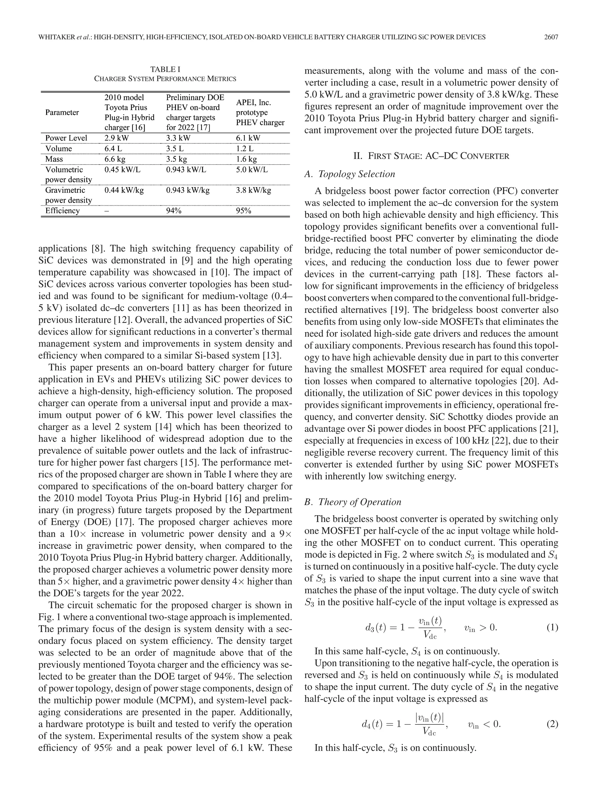 WHITAKER et al.: HIGH-DENSITY, HIGH-EFFICIENCY, ISOLATED ON-BOARD VEHICLE BATTERY CHARGER UTILIZING SiC POWER DEVICES 2607
TABLE I
CHARGER SYSTEM PERFORMANCE METRICS
applications [8]. The high switching frequency capability of
SiC devices was demonstrated in [9] and the high operating
temperature capability was showcased in [10]. The impact of
SiC devices across various converter topologies has been stud-
ied and was found to be signiﬁcant for medium-voltage (0.4–
5 kV) isolated dc–dc converters [11] as has been theorized in
previous literature [12]. Overall, the advanced properties of SiC
devices allow for signiﬁcant reductions in a converter’s thermal
management system and improvements in system density and
efﬁciency when compared to a similar Si-based system [13].
This paper presents an on-board battery charger for future
application in EVs and PHEVs utilizing SiC power devices to
achieve a high-density, high-efﬁciency solution. The proposed
charger can operate from a universal input and provide a max-
imum output power of 6 kW. This power level classiﬁes the
charger as a level 2 system [14] which has been theorized to
have a higher likelihood of widespread adoption due to the
prevalence of suitable power outlets and the lack of infrastruc-
ture for higher power fast chargers [15]. The performance met-
rics of the proposed charger are shown in Table I where they are
compared to speciﬁcations of the on-board battery charger for
the 2010 model Toyota Prius Plug-in Hybrid [16] and prelim-
inary (in progress) future targets proposed by the Department
of Energy (DOE) [17]. The proposed charger achieves more
than a 10× increase in volumetric power density and a 9×
increase in gravimetric power density, when compared to the
2010 Toyota Prius Plug-in Hybrid battery charger. Additionally,
the proposed charger achieves a volumetric power density more
than 5× higher, and a gravimetric power density 4× higher than
the DOE’s targets for the year 2022.
The circuit schematic for the proposed charger is shown in
Fig. 1 where a conventional two-stage approach is implemented.
The primary focus of the design is system density with a sec-
ondary focus placed on system efﬁciency. The density target
was selected to be an order of magnitude above that of the
previously mentioned Toyota charger and the efﬁciency was se-
lected to be greater than the DOE target of 94%. The selection
of power topology, design of power stage components, design of
the multichip power module (MCPM), and system-level pack-
aging considerations are presented in the paper. Additionally,
a hardware prototype is built and tested to verify the operation
of the system. Experimental results of the system show a peak
efﬁciency of 95% and a peak power level of 6.1 kW. These
measurements, along with the volume and mass of the con-
verter including a case, result in a volumetric power density of
5.0 kW/L and a gravimetric power density of 3.8 kW/kg. These
ﬁgures represent an order of magnitude improvement over the
2010 Toyota Prius Plug-in Hybrid battery charger and signiﬁ-
cant improvement over the projected future DOE targets.
II. FIRST STAGE: AC–DC CONVERTER
A. Topology Selection
A bridgeless boost power factor correction (PFC) converter
was selected to implement the ac–dc conversion for the system
based on both high achievable density and high efﬁciency. This
topology provides signiﬁcant beneﬁts over a conventional full-
bridge-rectiﬁed boost PFC converter by eliminating the diode
bridge, reducing the total number of power semiconductor de-
vices, and reducing the conduction loss due to fewer power
devices in the current-carrying path [18]. These factors al-
low for signiﬁcant improvements in the efﬁciency of bridgeless
boost converters when compared to the conventional full-bridge-
rectiﬁed alternatives [19]. The bridgeless boost converter also
beneﬁts from using only low-side MOSFETs that eliminates the
need for isolated high-side gate drivers and reduces the amount
of auxiliary components. Previous research has found this topol-
ogy to have high achievable density due in part to this converter
having the smallest MOSFET area required for equal conduc-
tion losses when compared to alternative topologies [20]. Ad-
ditionally, the utilization of SiC power devices in this topology
provides signiﬁcant improvements in efﬁciency, operational fre-
quency, and converter density. SiC Schottky diodes provide an
advantage over Si power diodes in boost PFC applications [21],
especially at frequencies in excess of 100 kHz [22], due to their
negligible reverse recovery current. The frequency limit of this
converter is extended further by using SiC power MOSFETs
with inherently low switching energy.
B. Theory of Operation
The bridgeless boost converter is operated by switching only
one MOSFET per half-cycle of the ac input voltage while hold-
ing the other MOSFET on to conduct current. This operating
mode is depicted in Fig. 2 where switch S3 is modulated and S4
is turned on continuously in a positive half-cycle. The duty cycle
of S3 is varied to shape the input current into a sine wave that
matches the phase of the input voltage. The duty cycle of switch
S3 in the positive half-cycle of the input voltage is expressed as
d3(t) = 1 −
vin(t)
Vdc
, vin > 0. (1)
In this same half-cycle, S4 is on continuously.
Upon transitioning to the negative half-cycle, the operation is
reversed and S3 is held on continuously while S4 is modulated
to shape the input current. The duty cycle of S4 in the negative
half-cycle of the input voltage is expressed as
d4(t) = 1 −
|vin(t)|
Vdc
, vin < 0. (2)
In this half-cycle, S3 is on continuously.
 