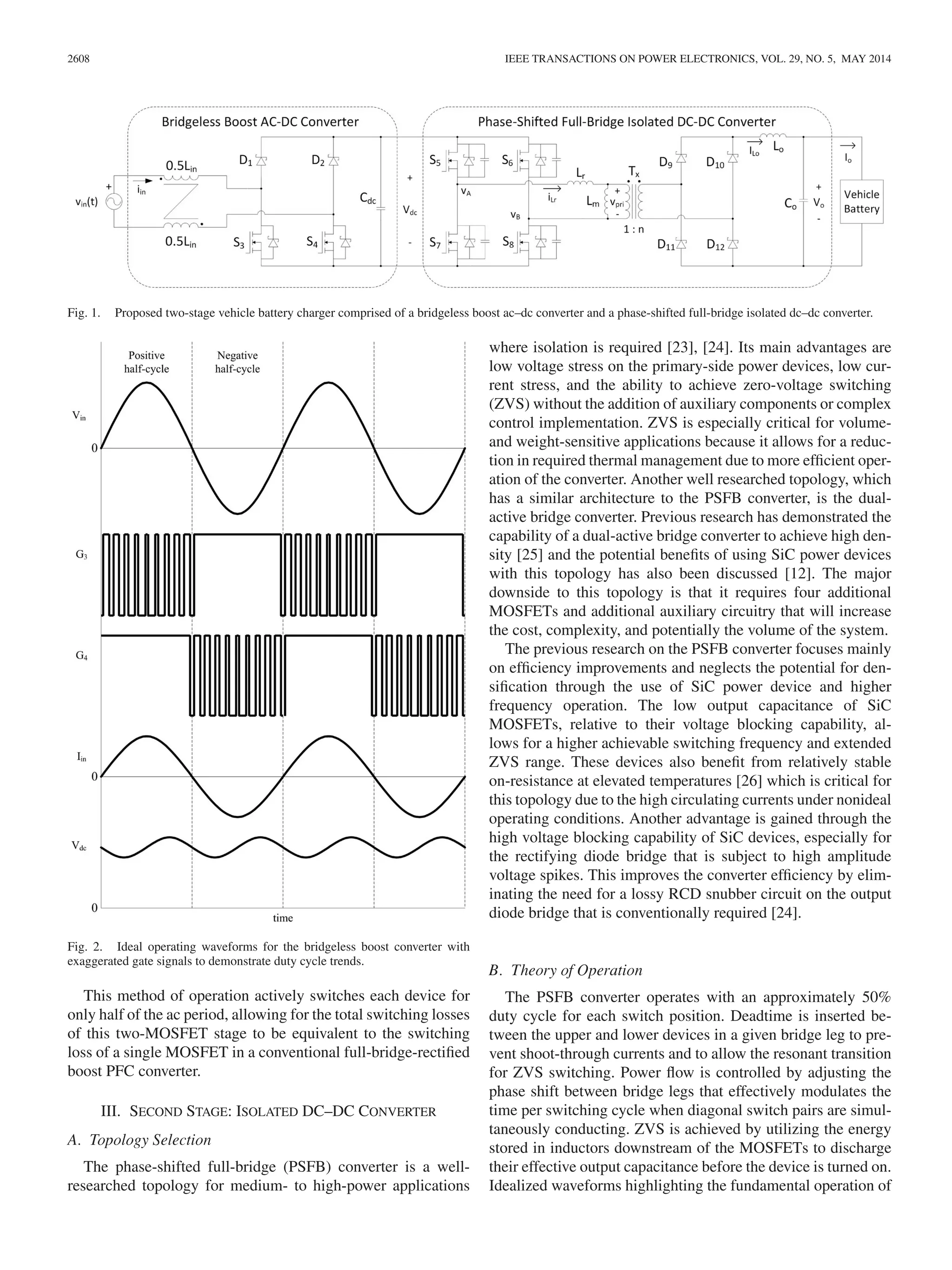 2608 IEEE TRANSACTIONS ON POWER ELECTRONICS, VOL. 29, NO. 5, MAY 2014
Fig. 1. Proposed two-stage vehicle battery charger comprised of a bridgeless boost ac–dc converter and a phase-shifted full-bridge isolated dc–dc converter.
Fig. 2. Ideal operating waveforms for the bridgeless boost converter with
exaggerated gate signals to demonstrate duty cycle trends.
This method of operation actively switches each device for
only half of the ac period, allowing for the total switching losses
of this two-MOSFET stage to be equivalent to the switching
loss of a single MOSFET in a conventional full-bridge-rectiﬁed
boost PFC converter.
III. SECOND STAGE: ISOLATED DC–DC CONVERTER
A. Topology Selection
The phase-shifted full-bridge (PSFB) converter is a well-
researched topology for medium- to high-power applications
where isolation is required [23], [24]. Its main advantages are
low voltage stress on the primary-side power devices, low cur-
rent stress, and the ability to achieve zero-voltage switching
(ZVS) without the addition of auxiliary components or complex
control implementation. ZVS is especially critical for volume-
and weight-sensitive applications because it allows for a reduc-
tion in required thermal management due to more efﬁcient oper-
ation of the converter. Another well researched topology, which
has a similar architecture to the PSFB converter, is the dual-
active bridge converter. Previous research has demonstrated the
capability of a dual-active bridge converter to achieve high den-
sity [25] and the potential beneﬁts of using SiC power devices
with this topology has also been discussed [12]. The major
downside to this topology is that it requires four additional
MOSFETs and additional auxiliary circuitry that will increase
the cost, complexity, and potentially the volume of the system.
The previous research on the PSFB converter focuses mainly
on efﬁciency improvements and neglects the potential for den-
siﬁcation through the use of SiC power device and higher
frequency operation. The low output capacitance of SiC
MOSFETs, relative to their voltage blocking capability, al-
lows for a higher achievable switching frequency and extended
ZVS range. These devices also beneﬁt from relatively stable
on-resistance at elevated temperatures [26] which is critical for
this topology due to the high circulating currents under nonideal
operating conditions. Another advantage is gained through the
high voltage blocking capability of SiC devices, especially for
the rectifying diode bridge that is subject to high amplitude
voltage spikes. This improves the converter efﬁciency by elim-
inating the need for a lossy RCD snubber circuit on the output
diode bridge that is conventionally required [24].
B. Theory of Operation
The PSFB converter operates with an approximately 50%
duty cycle for each switch position. Deadtime is inserted be-
tween the upper and lower devices in a given bridge leg to pre-
vent shoot-through currents and to allow the resonant transition
for ZVS switching. Power ﬂow is controlled by adjusting the
phase shift between bridge legs that effectively modulates the
time per switching cycle when diagonal switch pairs are simul-
taneously conducting. ZVS is achieved by utilizing the energy
stored in inductors downstream of the MOSFETs to discharge
their effective output capacitance before the device is turned on.
Idealized waveforms highlighting the fundamental operation of
 