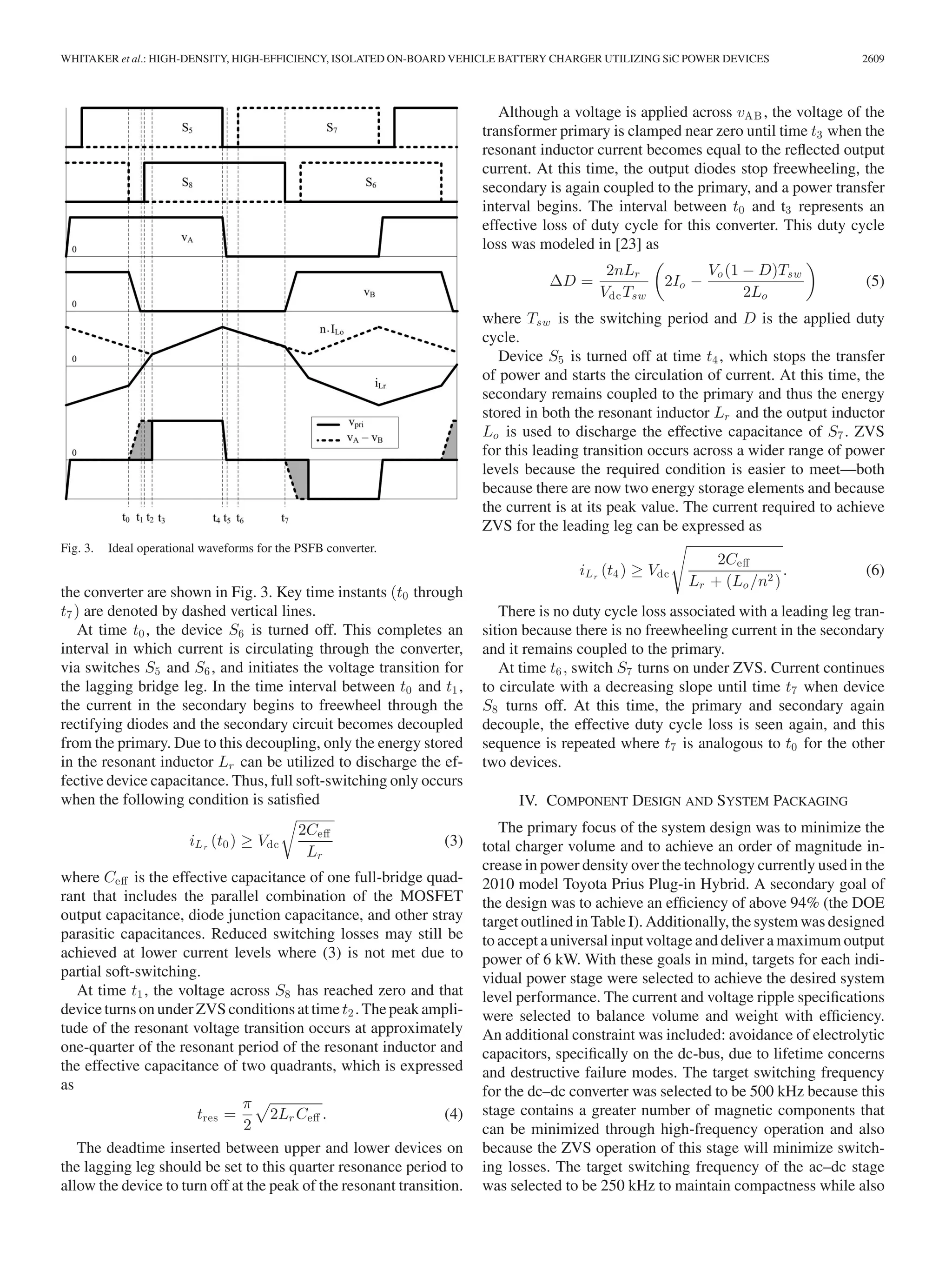 WHITAKER et al.: HIGH-DENSITY, HIGH-EFFICIENCY, ISOLATED ON-BOARD VEHICLE BATTERY CHARGER UTILIZING SiC POWER DEVICES 2609
Fig. 3. Ideal operational waveforms for the PSFB converter.
the converter are shown in Fig. 3. Key time instants (t0 through
t7) are denoted by dashed vertical lines.
At time t0, the device S6 is turned off. This completes an
interval in which current is circulating through the converter,
via switches S5 and S6, and initiates the voltage transition for
the lagging bridge leg. In the time interval between t0 and t1,
the current in the secondary begins to freewheel through the
rectifying diodes and the secondary circuit becomes decoupled
from the primary. Due to this decoupling, only the energy stored
in the resonant inductor Lr can be utilized to discharge the ef-
fective device capacitance. Thus, full soft-switching only occurs
when the following condition is satisﬁed
iLr
(t0) ≥ Vdc
2Ceﬀ
Lr
(3)
where Ceﬀ is the effective capacitance of one full-bridge quad-
rant that includes the parallel combination of the MOSFET
output capacitance, diode junction capacitance, and other stray
parasitic capacitances. Reduced switching losses may still be
achieved at lower current levels where (3) is not met due to
partial soft-switching.
At time t1, the voltage across S8 has reached zero and that
device turns on under ZVS conditions at time t2. The peak ampli-
tude of the resonant voltage transition occurs at approximately
one-quarter of the resonant period of the resonant inductor and
the effective capacitance of two quadrants, which is expressed
as
tres =
π
2
2Lr Ceﬀ . (4)
The deadtime inserted between upper and lower devices on
the lagging leg should be set to this quarter resonance period to
allow the device to turn off at the peak of the resonant transition.
Although a voltage is applied across vAB , the voltage of the
transformer primary is clamped near zero until time t3 when the
resonant inductor current becomes equal to the reﬂected output
current. At this time, the output diodes stop freewheeling, the
secondary is again coupled to the primary, and a power transfer
interval begins. The interval between t0 and t3 represents an
effective loss of duty cycle for this converter. This duty cycle
loss was modeled in [23] as
ΔD =
2nLr
VdcTsw
2Io −
Vo(1 − D)Tsw
2Lo
(5)
where Tsw is the switching period and D is the applied duty
cycle.
Device S5 is turned off at time t4, which stops the transfer
of power and starts the circulation of current. At this time, the
secondary remains coupled to the primary and thus the energy
stored in both the resonant inductor Lr and the output inductor
Lo is used to discharge the effective capacitance of S7. ZVS
for this leading transition occurs across a wider range of power
levels because the required condition is easier to meet—both
because there are now two energy storage elements and because
the current is at its peak value. The current required to achieve
ZVS for the leading leg can be expressed as
iLr
(t4) ≥ Vdc
2Ceﬀ
Lr + (Lo /n2)
. (6)
There is no duty cycle loss associated with a leading leg tran-
sition because there is no freewheeling current in the secondary
and it remains coupled to the primary.
At time t6, switch S7 turns on under ZVS. Current continues
to circulate with a decreasing slope until time t7 when device
S8 turns off. At this time, the primary and secondary again
decouple, the effective duty cycle loss is seen again, and this
sequence is repeated where t7 is analogous to t0 for the other
two devices.
IV. COMPONENT DESIGN AND SYSTEM PACKAGING
The primary focus of the system design was to minimize the
total charger volume and to achieve an order of magnitude in-
crease in power density over the technology currently used in the
2010 model Toyota Prius Plug-in Hybrid. A secondary goal of
the design was to achieve an efﬁciency of above 94% (the DOE
target outlined in Table I). Additionally, the system was designed
to accept a universal input voltage and deliver a maximum output
power of 6 kW. With these goals in mind, targets for each indi-
vidual power stage were selected to achieve the desired system
level performance. The current and voltage ripple speciﬁcations
were selected to balance volume and weight with efﬁciency.
An additional constraint was included: avoidance of electrolytic
capacitors, speciﬁcally on the dc-bus, due to lifetime concerns
and destructive failure modes. The target switching frequency
for the dc–dc converter was selected to be 500 kHz because this
stage contains a greater number of magnetic components that
can be minimized through high-frequency operation and also
because the ZVS operation of this stage will minimize switch-
ing losses. The target switching frequency of the ac–dc stage
was selected to be 250 kHz to maintain compactness while also
 