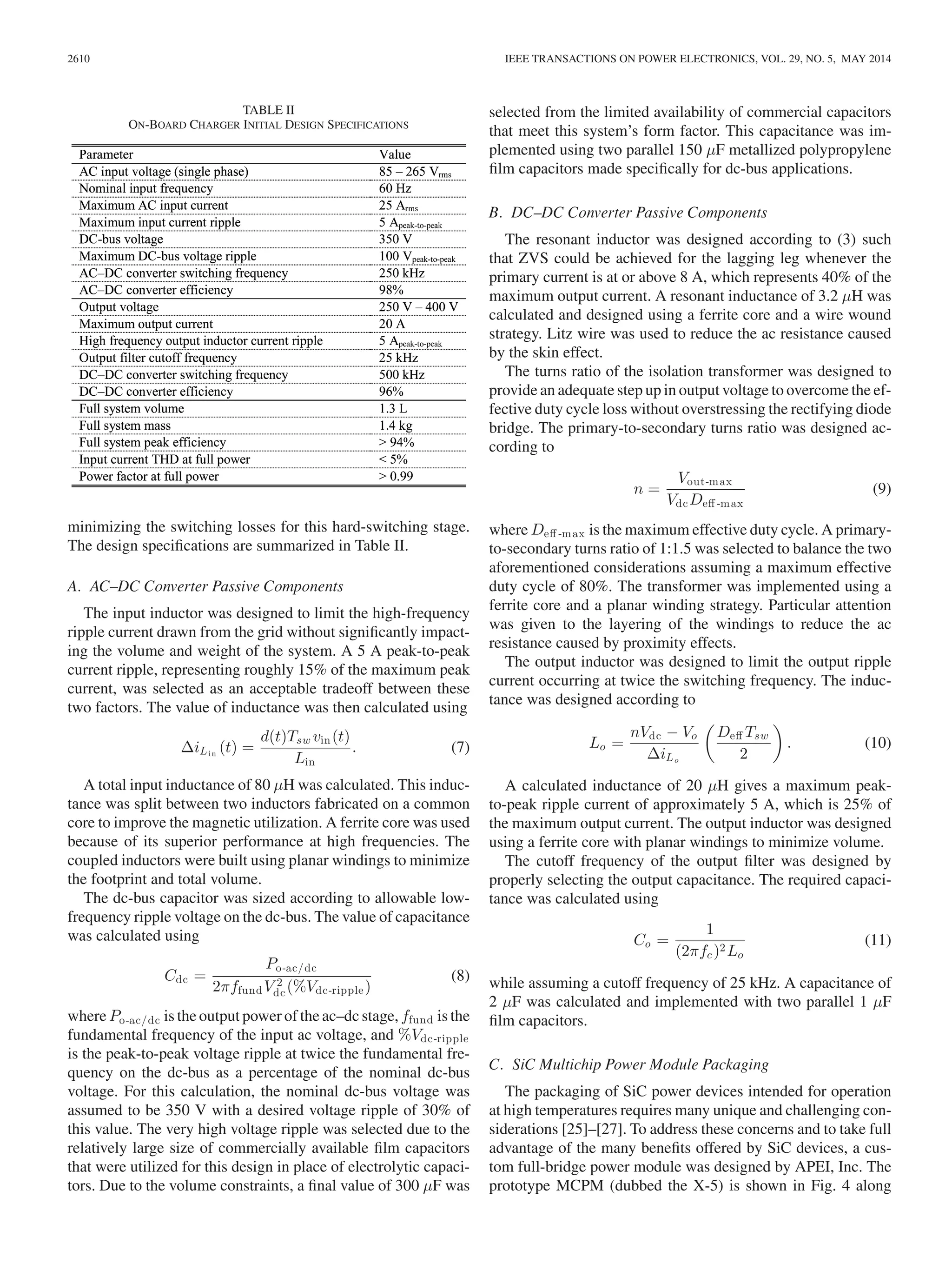 2610 IEEE TRANSACTIONS ON POWER ELECTRONICS, VOL. 29, NO. 5, MAY 2014
TABLE II
ON-BOARD CHARGER INITIAL DESIGN SPECIFICATIONS
minimizing the switching losses for this hard-switching stage.
The design speciﬁcations are summarized in Table II.
A. AC–DC Converter Passive Components
The input inductor was designed to limit the high-frequency
ripple current drawn from the grid without signiﬁcantly impact-
ing the volume and weight of the system. A 5 A peak-to-peak
current ripple, representing roughly 15% of the maximum peak
current, was selected as an acceptable tradeoff between these
two factors. The value of inductance was then calculated using
ΔiLin
(t) =
d(t)Tsw vin(t)
Lin
. (7)
A total input inductance of 80 μH was calculated. This induc-
tance was split between two inductors fabricated on a common
core to improve the magnetic utilization. A ferrite core was used
because of its superior performance at high frequencies. The
coupled inductors were built using planar windings to minimize
the footprint and total volume.
The dc-bus capacitor was sized according to allowable low-
frequency ripple voltage on the dc-bus. The value of capacitance
was calculated using
Cdc =
Po-ac/dc
2πffundV 2
dc(%Vdc-ripple)
(8)
where Po-ac/dc is the output power of the ac–dc stage, ffund is the
fundamental frequency of the input ac voltage, and %Vdc-ripple
is the peak-to-peak voltage ripple at twice the fundamental fre-
quency on the dc-bus as a percentage of the nominal dc-bus
voltage. For this calculation, the nominal dc-bus voltage was
assumed to be 350 V with a desired voltage ripple of 30% of
this value. The very high voltage ripple was selected due to the
relatively large size of commercially available ﬁlm capacitors
that were utilized for this design in place of electrolytic capaci-
tors. Due to the volume constraints, a ﬁnal value of 300 μF was
selected from the limited availability of commercial capacitors
that meet this system’s form factor. This capacitance was im-
plemented using two parallel 150 μF metallized polypropylene
ﬁlm capacitors made speciﬁcally for dc-bus applications.
B. DC–DC Converter Passive Components
The resonant inductor was designed according to (3) such
that ZVS could be achieved for the lagging leg whenever the
primary current is at or above 8 A, which represents 40% of the
maximum output current. A resonant inductance of 3.2 μH was
calculated and designed using a ferrite core and a wire wound
strategy. Litz wire was used to reduce the ac resistance caused
by the skin effect.
The turns ratio of the isolation transformer was designed to
provide an adequate step up in output voltage to overcome the ef-
fective duty cycle loss without overstressing the rectifying diode
bridge. The primary-to-secondary turns ratio was designed ac-
cording to
n =
Vout-max
VdcDeﬀ -max
(9)
where Deﬀ -max is the maximum effective duty cycle. A primary-
to-secondary turns ratio of 1:1.5 was selected to balance the two
aforementioned considerations assuming a maximum effective
duty cycle of 80%. The transformer was implemented using a
ferrite core and a planar winding strategy. Particular attention
was given to the layering of the windings to reduce the ac
resistance caused by proximity effects.
The output inductor was designed to limit the output ripple
current occurring at twice the switching frequency. The induc-
tance was designed according to
Lo =
nVdc − Vo
ΔiLo
Deﬀ Tsw
2
. (10)
A calculated inductance of 20 μH gives a maximum peak-
to-peak ripple current of approximately 5 A, which is 25% of
the maximum output current. The output inductor was designed
using a ferrite core with planar windings to minimize volume.
The cutoff frequency of the output ﬁlter was designed by
properly selecting the output capacitance. The required capaci-
tance was calculated using
Co =
1
(2πfc )2Lo
(11)
while assuming a cutoff frequency of 25 kHz. A capacitance of
2 μF was calculated and implemented with two parallel 1 μF
ﬁlm capacitors.
C. SiC Multichip Power Module Packaging
The packaging of SiC power devices intended for operation
at high temperatures requires many unique and challenging con-
siderations [25]–[27]. To address these concerns and to take full
advantage of the many beneﬁts offered by SiC devices, a cus-
tom full-bridge power module was designed by APEI, Inc. The
prototype MCPM (dubbed the X-5) is shown in Fig. 4 along
 