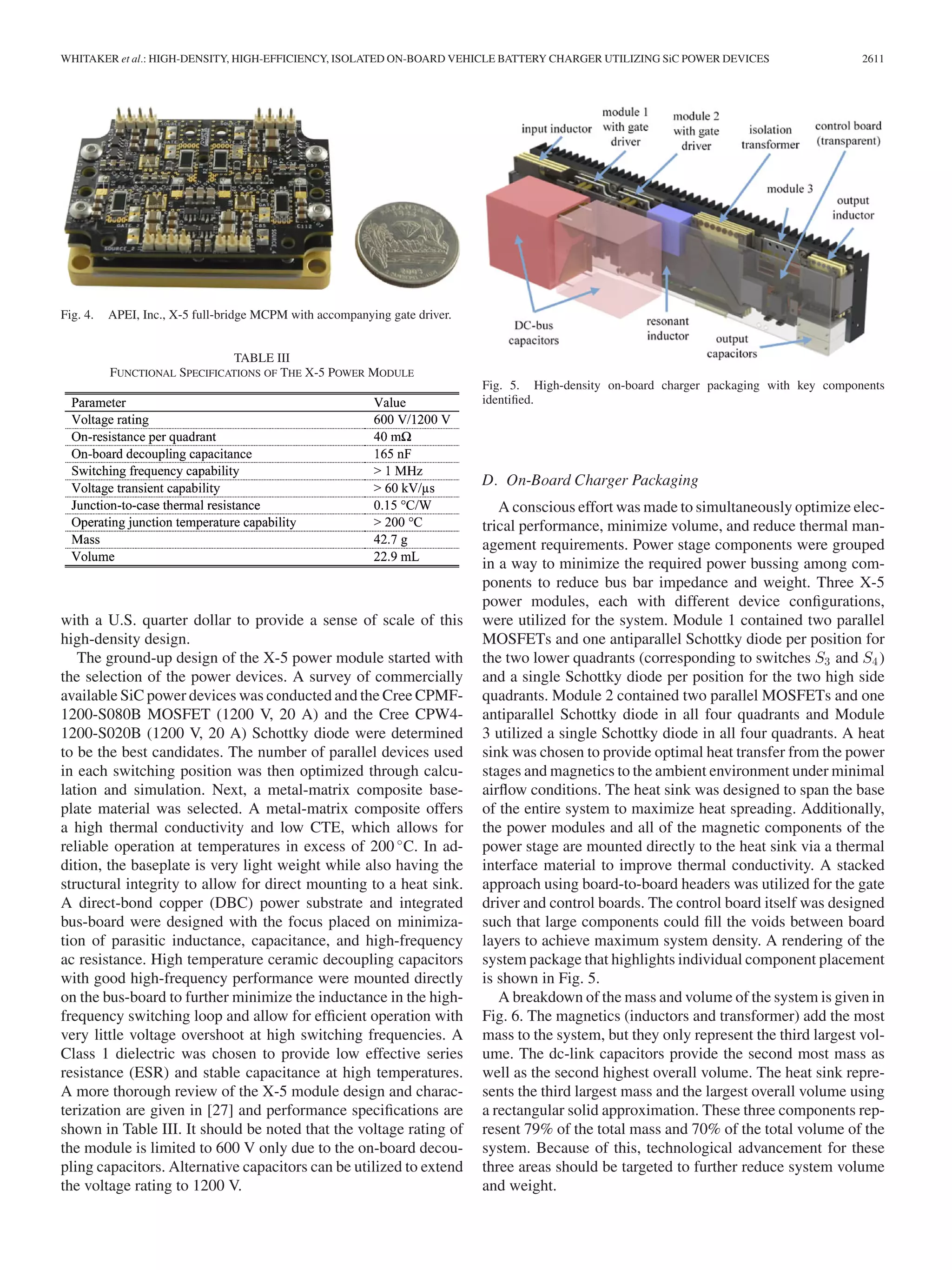 WHITAKER et al.: HIGH-DENSITY, HIGH-EFFICIENCY, ISOLATED ON-BOARD VEHICLE BATTERY CHARGER UTILIZING SiC POWER DEVICES 2611
Fig. 4. APEI, Inc., X-5 full-bridge MCPM with accompanying gate driver.
TABLE III
FUNCTIONAL SPECIFICATIONS OF THE X-5 POWER MODULE
with a U.S. quarter dollar to provide a sense of scale of this
high-density design.
The ground-up design of the X-5 power module started with
the selection of the power devices. A survey of commercially
available SiC power devices was conducted and the Cree CPMF-
1200-S080B MOSFET (1200 V, 20 A) and the Cree CPW4-
1200-S020B (1200 V, 20 A) Schottky diode were determined
to be the best candidates. The number of parallel devices used
in each switching position was then optimized through calcu-
lation and simulation. Next, a metal-matrix composite base-
plate material was selected. A metal-matrix composite offers
a high thermal conductivity and low CTE, which allows for
reliable operation at temperatures in excess of 200 ◦
C. In ad-
dition, the baseplate is very light weight while also having the
structural integrity to allow for direct mounting to a heat sink.
A direct-bond copper (DBC) power substrate and integrated
bus-board were designed with the focus placed on minimiza-
tion of parasitic inductance, capacitance, and high-frequency
ac resistance. High temperature ceramic decoupling capacitors
with good high-frequency performance were mounted directly
on the bus-board to further minimize the inductance in the high-
frequency switching loop and allow for efﬁcient operation with
very little voltage overshoot at high switching frequencies. A
Class 1 dielectric was chosen to provide low effective series
resistance (ESR) and stable capacitance at high temperatures.
A more thorough review of the X-5 module design and charac-
terization are given in [27] and performance speciﬁcations are
shown in Table III. It should be noted that the voltage rating of
the module is limited to 600 V only due to the on-board decou-
pling capacitors. Alternative capacitors can be utilized to extend
the voltage rating to 1200 V.
Fig. 5. High-density on-board charger packaging with key components
identiﬁed.
D. On-Board Charger Packaging
A conscious effort was made to simultaneously optimize elec-
trical performance, minimize volume, and reduce thermal man-
agement requirements. Power stage components were grouped
in a way to minimize the required power bussing among com-
ponents to reduce bus bar impedance and weight. Three X-5
power modules, each with different device conﬁgurations,
were utilized for the system. Module 1 contained two parallel
MOSFETs and one antiparallel Schottky diode per position for
the two lower quadrants (corresponding to switches S3 and S4)
and a single Schottky diode per position for the two high side
quadrants. Module 2 contained two parallel MOSFETs and one
antiparallel Schottky diode in all four quadrants and Module
3 utilized a single Schottky diode in all four quadrants. A heat
sink was chosen to provide optimal heat transfer from the power
stages and magnetics to the ambient environment under minimal
airﬂow conditions. The heat sink was designed to span the base
of the entire system to maximize heat spreading. Additionally,
the power modules and all of the magnetic components of the
power stage are mounted directly to the heat sink via a thermal
interface material to improve thermal conductivity. A stacked
approach using board-to-board headers was utilized for the gate
driver and control boards. The control board itself was designed
such that large components could ﬁll the voids between board
layers to achieve maximum system density. A rendering of the
system package that highlights individual component placement
is shown in Fig. 5.
A breakdown of the mass and volume of the system is given in
Fig. 6. The magnetics (inductors and transformer) add the most
mass to the system, but they only represent the third largest vol-
ume. The dc-link capacitors provide the second most mass as
well as the second highest overall volume. The heat sink repre-
sents the third largest mass and the largest overall volume using
a rectangular solid approximation. These three components rep-
resent 79% of the total mass and 70% of the total volume of the
system. Because of this, technological advancement for these
three areas should be targeted to further reduce system volume
and weight.
 