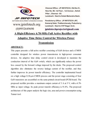 A High-Efficiency 6.78-MHz Full Active Rectifier with
Adaptive Time Delay Control for Wireless Power
Transmission
ABSTRACT:
This paper presents a full active rectifier consisting of GaN devices and a CMOS
controller designed for wireless power transmission in high-power consumer
devices. An adaptive time delay control circuit is developed to maximize the
conduction interval of the GaN switch, which can significantly reduce the power
loss caused by the forward voltage imposed by the diode. The proposed control
algorithm also eliminates the reverse leakage current of the rectifier, and thus
further improves its power transfer efficiency. The controller implemented based
on a high voltage 0.18-µm CMOS process and the power stage consisting of four
GaN transistors are assembled on the same printed circuit board (PCB) board. The
proposed rectifier provides a maximum output current of 3 A at 5 V, with a 6.78-
MHz ac input voltage. Its peak power transfer efficiency is 91.8%. The proposed
architecture of this paper analysis the logic size, area and power consumption using
Tanner tool.
 