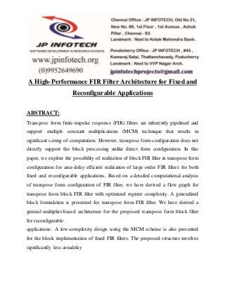 A High-Performance FIR Filter Architecture for Fixed and
Reconfigurable Applications
ABSTRACT:
Transpose form finite-impulse response (FIR) filters are inherently pipelined and
support multiple constant multiplications (MCM) technique that results in
significant saving of computation. However, transpose form configuration does not
directly support the block processing unlike direct form configuration. In this
paper, we explore the possibility of realization of block FIR filter in transpose form
configuration for area-delay efficient realization of large order FIR filters for both
fixed and reconfigurable applications. Based on a detailed computational analysis
of transpose form configuration of FIR filter, we have derived a flow graph for
transpose form block FIR filter with optimized register complexity. A generalized
block formulation is presented for transpose form FIR filter. We have derived a
general multiplier-based architecture for the proposed transpose form block filter
for reconfigurable
applications. A low-complexity design using the MCM scheme is also presented
for the block implementation of fixed FIR filters. The proposed structure involves
significantly less areadelay
 