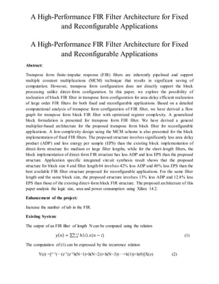A High-Performance FIR Filter Architecture for Fixed
and Reconfigurable Applications
A High-Performance FIR Filter Architecture for Fixed
and Reconfigurable Applications
Abstract:
Transpose form finite-impulse response (FIR) filters are inherently pipelined and support
multiple constant multiplications (MCM) technique that results in significant saving of
computation. However, transpose form configuration does not directly support the block
processing unlike direct-form configuration. In this paper, we explore the possibility of
realization of block FIR filter in transpose form configuration for area-delay efficient realization
of large order FIR filters for both fixed and reconfigurable applications. Based on a detailed
computational analysis of transpose form configuration of FIR filter, we have derived a flow
graph for transpose form block FIR filter with optimized register complexity. A generalized
block formulation is presented for transpose form FIR filter. We have derived a general
multiplier-based architecture for the proposed transpose form block filter for reconfigurable
applications. A low-complexity design using the MCM scheme is also presented for the block
implementation of fixed FIR filters. The proposed structure involves significantly less area delay
product (ADP) and less energy per sample (EPS) than the existing block implementation of
direct-form structure for medium or large filter lengths, while for the short-length filters, the
block implementation of direct-form FIR structure has less ADP and less EPS than the proposed
structure. Application specific integrated circuit synthesis result shows that the proposed
structure for block size 4 and filter length 64 involves 42% less ADP and 40% less EPS than the
best available FIR filter structure proposed for reconfigurable applications. For the same filter
length and the same block size, the proposed structure involves 13% less ADP and 12.8% less
EPS than those of the existing direct-form block FIR structure. The proposed architecture of this
paper analysis the logic size, area and power consumption using Xilinx 14.2.
Enhancement of the project:
Increase the number of tab in the FIR.
Existing System:
The output of an FIR filter of length N can be computed using the relation
𝑦( 𝑛) = ∑ ℎ( 𝑖). 𝑥(𝑛 − 𝑖)𝑁−1
𝑖=0 (1)
The computation of (1) can be expressed by the recurrence relation
Y(z) =[z−1(···(z−1(z−1h(N−1)+h(N−2))+h(N−3))···+h(1))+h(0)]X(z) (2)
 