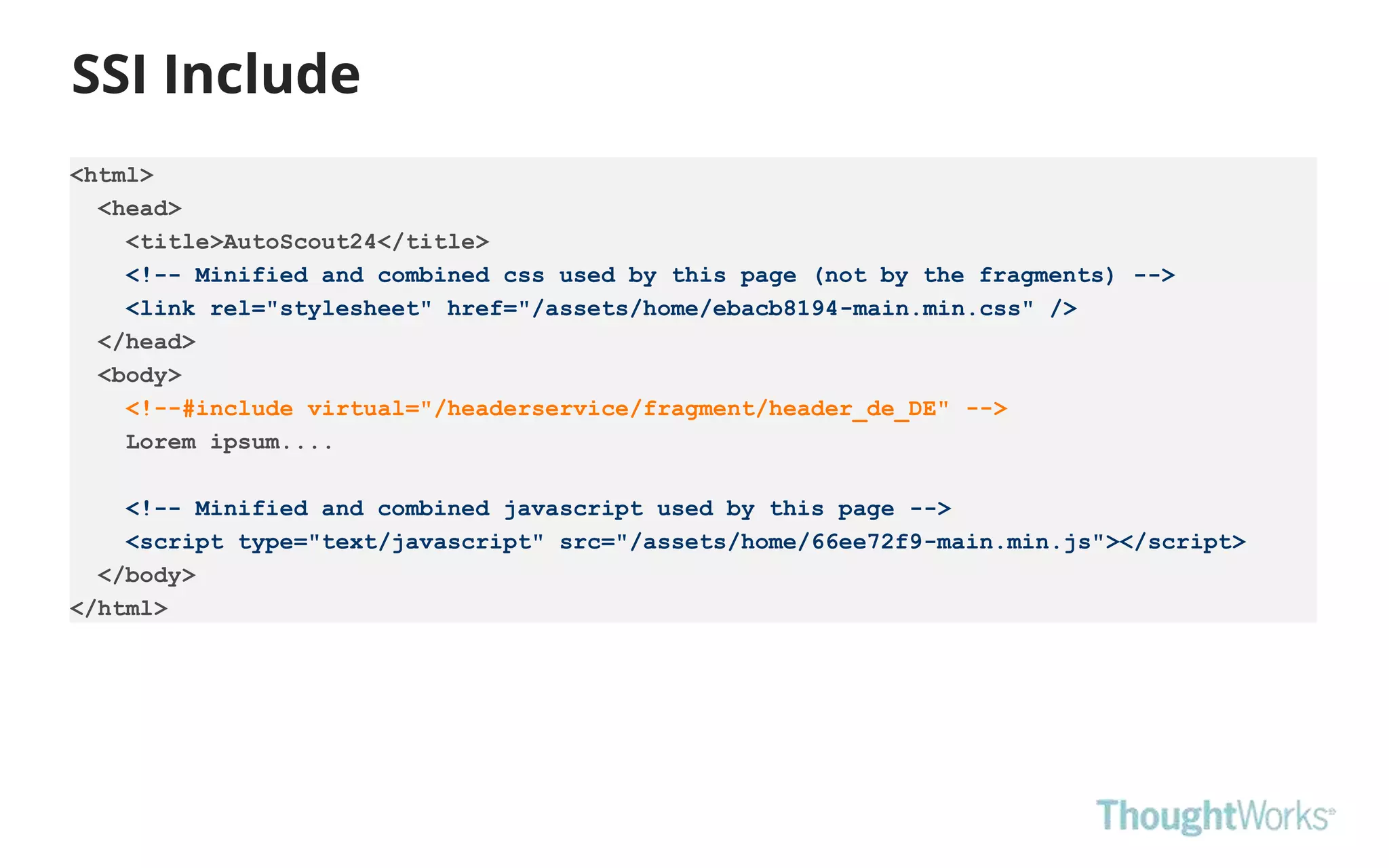 SSI Include
<html>
<head>
<title>AutoScout24</title>
<!-- Minified and combined css used by this page (not by the fragments) -->
<link rel="stylesheet" href="/assets/home/ebacb8194-main.min.css" />
</head>
<body>
<!--#include virtual="/headerservice/fragment/header_de_DE" -->
Lorem ipsum....
<!-- Minified and combined javascript used by this page -->
<script type="text/javascript" src="/assets/home/66ee72f9-main.min.js"></script>
</body>
</html>
 