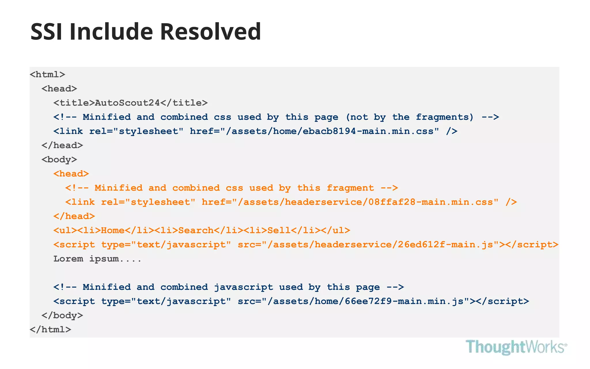SSI Include Resolved
20
<html>
<head>
<title>AutoScout24</title>
<!-- Minified and combined css used by this page (not by the fragments) -->
<link rel="stylesheet" href="/assets/home/ebacb8194-main.min.css" />
</head>
<body>
<head>
<!-- Minified and combined css used by this fragment -->
<link rel="stylesheet" href="/assets/headerservice/08ffaf28-main.min.css" />
</head>
<ul><li>Home</li><li>Search</li><li>Sell</li></ul>
<script type="text/javascript" src="/assets/headerservice/26ed612f-main.js"></script>
Lorem ipsum....
<!-- Minified and combined javascript used by this page -->
<script type="text/javascript" src="/assets/home/66ee72f9-main.min.js"></script>
</body>
</html>
 