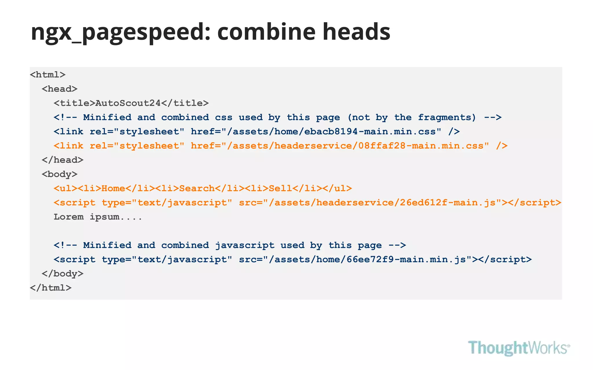 ngx_pagespeed: combine heads
<html>
<head>
<title>AutoScout24</title>
<!-- Minified and combined css used by this page (not by the fragments) -->
<link rel="stylesheet" href="/assets/home/ebacb8194-main.min.css" />
<link rel="stylesheet" href="/assets/headerservice/08ffaf28-main.min.css" />
</head>
<body>
<ul><li>Home</li><li>Search</li><li>Sell</li></ul>
<script type="text/javascript" src="/assets/headerservice/26ed612f-main.js"></script>
Lorem ipsum....
<!-- Minified and combined javascript used by this page -->
<script type="text/javascript" src="/assets/home/66ee72f9-main.min.js"></script>
</body>
</html>
 