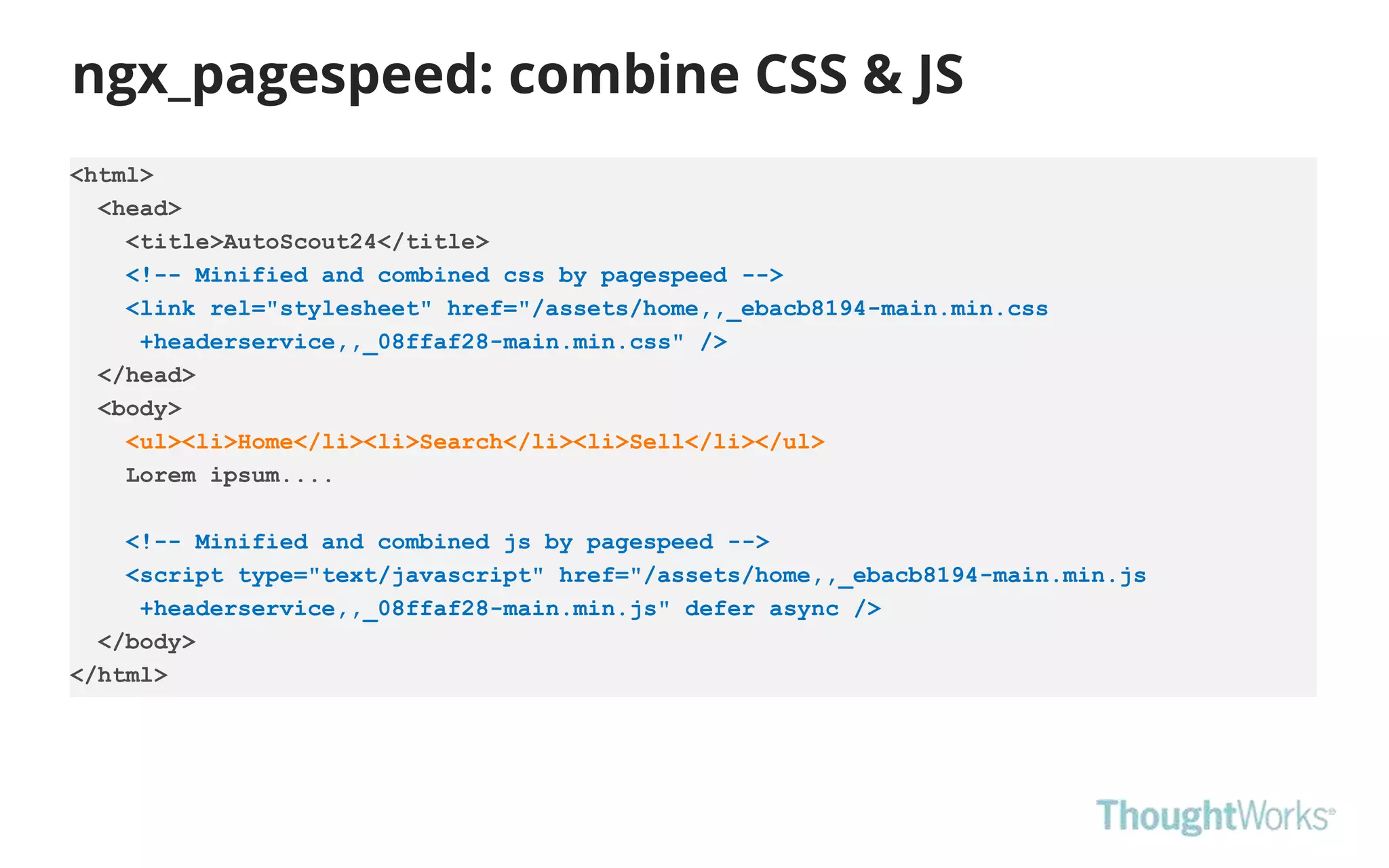 ngx_pagespeed: combine CSS & JS
<html>
<head>
<title>AutoScout24</title>
<!-- Minified and combined css by pagespeed -->
<link rel="stylesheet" href="/assets/home,,_ebacb8194-main.min.css
+headerservice,,_08ffaf28-main.min.css" />
</head>
<body>
<ul><li>Home</li><li>Search</li><li>Sell</li></ul>
Lorem ipsum....
<!-- Minified and combined js by pagespeed -->
<script type="text/javascript" href="/assets/home,,_ebacb8194-main.min.js
+headerservice,,_08ffaf28-main.min.js" defer async />
</body>
</html>
 