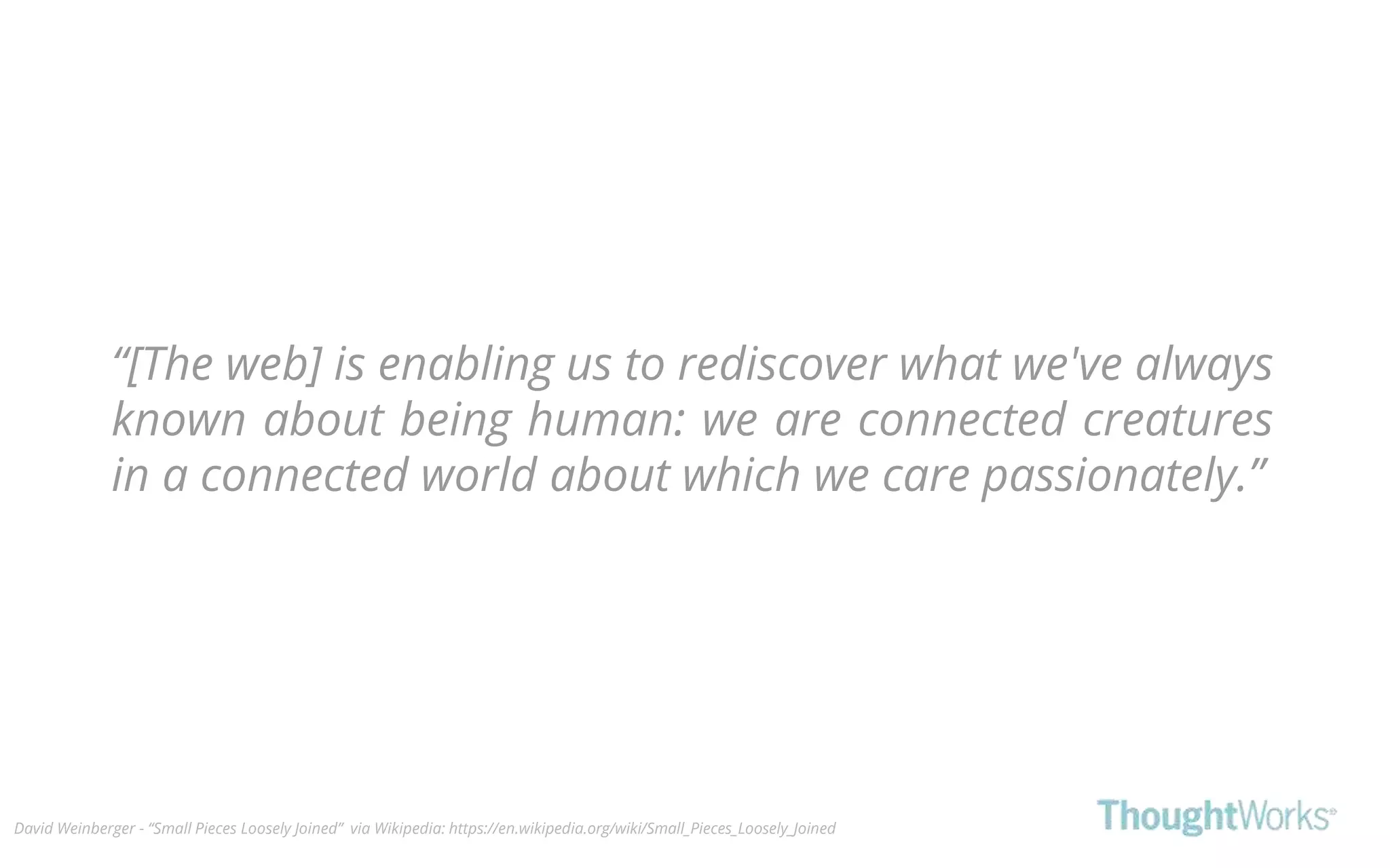 “[The web] is enabling us to rediscover what we've always
known about being human: we are connected creatures
in a connected world about which we care passionately.”
David Weinberger - “Small Pieces Loosely Joined” via Wikipedia: https://en.wikipedia.org/wiki/Small_Pieces_Loosely_Joined
 