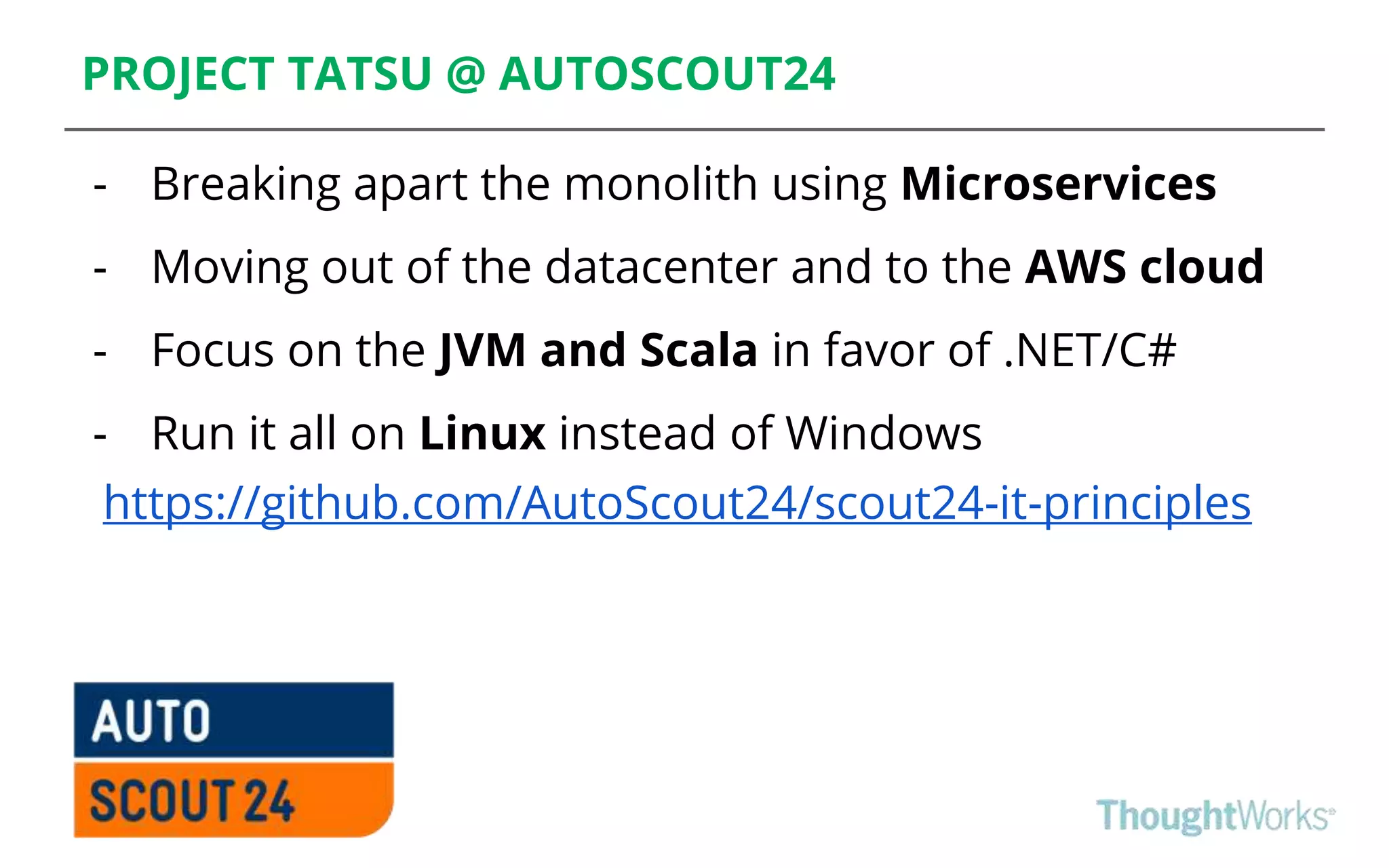 PROJECT TATSU @ AUTOSCOUT24
- Breaking apart the monolith using Microservices
- Moving out of the datacenter and to the AWS cloud
- Focus on the JVM and Scala in favor of .NET/C#
- Run it all on Linux instead of Windows
https://github.com/AutoScout24/scout24-it-principles
 