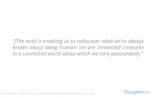 “[The web] is enabling us to rediscover what we've always
known about being human: we are connected creatures
in a connected world about which we care passionately.”
David Weinberger - “Small Pieces Loosely Joined” via Wikipedia: https://en.wikipedia.org/wiki/Small_Pieces_Loosely_Joined
 