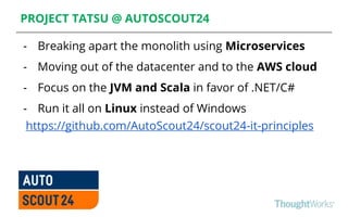 PROJECT TATSU @ AUTOSCOUT24
- Breaking apart the monolith using Microservices
- Moving out of the datacenter and to the AWS cloud
- Focus on the JVM and Scala in favor of .NET/C#
- Run it all on Linux instead of Windows
https://github.com/AutoScout24/scout24-it-principles
 