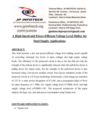 A High-Speed and Power-Efficient Voltage Level Shifter for
Dual-Supply Applications
ABSTRACT:
This brief presents a fast and power-efficient voltage level shifting circuit capable
of converting extremely low levels of input voltages into high output voltage
levels. The efficiency of the proposed circuit is due to the fact that not only the
strength of the pull-up device is significantly reduced when the pull-down device is
pulling down the output node, but the strength of the pull-down device is also
increased using a low-power auxiliary circuit. Post layout simulation results of the
proposed circuit in a 0.18-µm technology demonstrate a total energy per transition
of 157 fJ, a static power dissipation of 0.3 nW, and a propagation delay of 30 ns
for input frequency of 1 MHz, low supply voltage level of VDDL=0.4V, and high
supply voltage level ofVDDH=1.8V. The proposed architecture of this paper
analysis the logic size, area and power consumption using Tanner tool.
SOFTWARE IMPLEMENTATION:
 Tanner tool
 