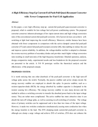 A High Efficiency Step-Up Current-Fed Push-Pull Quasi-Resonant Converter
with Fewer Components for Fuel Cell Application
Abstract
In this paper, a new high efficiency step-up current-fed push-pull quasi-resonant converter is
proposed, which is suitable for low-voltage fuel cell power conditioning system. The proposed
converter conserves inherent advantages of low input-current stress and high voltage conversion
ratio of the conventional current-fed push-pull converter. All of power devices can achieve soft-
switching at light load improving the overall efficiency. Moreover, similar features have been
obtained with fewer components in comparison with the active-clamped current-fed push-pull
converter [37] and current-fed push-pull resonant converter [40], that enabling to reduce the cost
and improve system reliability. In addition, the voltage-doubler rectifier is adopted to eliminate
the reverse-recovery problem of secondary diodes and provides much higher voltage conversion
ratio resulting in small turn-ratio of the high frequency transformer. Detailed operation, analysis,
design, comparative study, experimental results and loss breakdown for the proposed converter
are presented in the article. A 510 W prototype verifies the theoretical analysis and the
effectiveness of the proposed concept.
PROPOSED SYSTEM:
It is worth noticing that one other drawback of the push-pull converter is the high turn-off
voltage spike across the switch. Normally, the passive snubber and active clamp circuits the
energy recovery snubber are employed to absorb this spike. In passive snubber, such as a
resistor-capacitor-diode (RCD), the energy absorbed by snubber capacitor is dissipated in the
resistor causing low efficiency. The energy recovery snubber in uses many devices and the
method in utilizes a switching converter to transfer the absorbed power back to the input voltage
source. They are rather more complicated. The active snubber has more attractive since it can
absorb the turn-off voltage spike, as well as assisting in soft-switching of switches. The voltage
stress of primary switches can be suppressed and is less than two times of the input voltage.
However, it needs two switches conduction simultaneously causing more conduction loss when
the energy transfers to the load. The ZVS clamping-mode current-fed push-pull converter in,
although can clamp a surge voltage and achieve ZVS of switches, ZVS does not enhance the
 