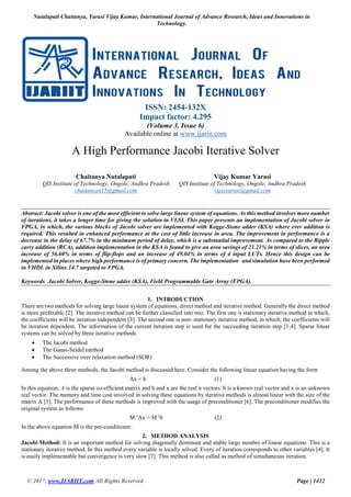 Nutalapati Chaitanya, Yarasi Vijay Kumar, International Journal of Advance Research, Ideas and Innovations in
Technology.
© 2017, www.IJARIIT.com All Rights Reserved Page | 1412
ISSN: 2454-132X
Impact factor: 4.295
(Volume 3, Issue 6)
Available online at www.ijariit.com
A High Performance Jacobi Iterative Solver
Chaitanya Nutalapati
QIS Institute of Technology, Ongole, Andhra Pradesh
chaitanyan15@gmail.com
Vijay Kumar Yarasi
QIS Institute of Technology, Ongole, Andhra Pradesh
vijayyarasi@gmail.com
Abstract: Jacobi solver is one of the most efficient to solve large linear system of equations. As this method involves more number
of iterations, it takes a longer time for giving the solution in VLSI. This paper presents an implementation of Jacobi solver in
FPGA, in which, the various blocks of Jacobi solver are implemented with Kogge-Stone adder (KSA) where ever addition is
required. This resulted in enhanced performance at the cost of little increase in area. The improvement in performance is a
decrease in the delay of 67.7% in the minimum period of delay, which is a substantial improvement. As compared to the Ripple
carry addition (RCA), addition implementation in the KSA is found to give an area savings of 21.21% in terms of slices, an area
increase of 56.60% in terms of flip-flops and an increase of 49.04% in terms of 4 input LUTs. Hence this design can be
implemented in places where high performance is of primary concern. The implementation and simulation have been performed
in VHDL in Xilinx 14.7 targeted to FPGA.
Keywords: Jacobi Solver, Kogge-Stone adder (KSA), Field Programmable Gate Array (FPGA).
1. INTRODUCTION
There are two methods for solving large linear system of equations, direct method and iterative method. Generally the direct method
is more preferable [2]. The iterative method can be further classified into two. The first one is stationary iterative method in which,
the coefficients will be iteration independent [3]. The second one is non- stationary iterative method, in which; the coefficients will
be iteration dependent. The information of the current iteration step is used for the succeeding iteration step [3,4]. Sparse linear
systems can be solved by three iterative methods
 The Jacobi method
 The Gauss-Seidel method
 The Successive over relaxation method (SOR)
Among the above three methods, the Jacobi method is discussed here. Consider the following linear equation having the form
Ax = b (1)
In this equation, A is the sparse co-efficient matrix and b and x are the real n vectors. b is a known real vector and x is an unknown
real vector. The memory and time cost involved in solving these equations by iterative methods is almost linear with the size of the
matrix A [5]. The performance of these methods is improved with the usage of preconditioner [6]. The preconditioner modifies the
original system as follows.
M-1
Ax = M-1
b (2)
In the above equation M is the pre-conditioner.
2. METHOD ANALYSIS
Jacobi Method: It is an important method for solving diagonally dominant and stable large number of linear equations. This is a
stationary iterative method. In this method every variable is locally solved. Every of iteration corresponds to other variables [4]. It
is easily implementable but convergence is very slow [7]. This method is also called as method of simultaneous iteration.
 