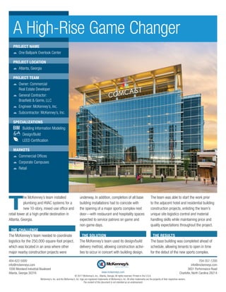 T
he McKenney’s team installed
plumbing and HVAC systems for a
new 10-story, mixed-use office and
retail tower at a high-profile destination in
Atlanta, Georgia.
THE CHALLENGE
The McKenney’s team needed to coordinate
logistics for the 250,000-square-foot project,
which was located in an area where other
major nearby construction projects were
underway. In addition, completion of all base
building installations had to coincide with
the opening of a major sports complex next
door—with restaurant and hospitality spaces
expected to service patrons on game and
non-game days.
THE SOLUTION
The McKenney’s team used its design/build
delivery method, allowing construction activi-
ties to occur in concert with building design.
The team was able to start the work prior
to the adjacent hotel and residential building
construction projects, enlisting the team’s
unique site logistics control and material
­handling skills while maintaining price and
quality expectations throughout the project.
THE RESULTS
The base building was completed ahead of
schedule, allowing tenants to open in time
for the debut of the new sports complex.
A High-Rise Game Changer
PROJECT NAME
žž One Ballpark Overlook Center
PROJECT LOCATION
žž Atlanta, Georgia
PROJECT TEAM
žž Owner: Commercial
Real Estate Developer
žž General Contractor:
Brasfield & Gorrie, LLC
žž Engineer: McKenney’s, Inc.
žž Subcontractor: McKenney’s, Inc.
SPECIALIZATIONS
	 Building Information Modeling
	Design/Build
	 LEED Certification
MARKETS
žž Commercial Offices
žž Corporate Campuses
žž Retail
The content of this document is not intended as an endorsement.
www.mckenneys.com
© 2017 McKenney’s, Inc., Atlanta, Georgia. All rights reserved. Printed in the U.S.A.
McKenney’s, Inc. and the McKenney’s, Inc. logo are registered trademarks of McKenney’s, Inc. All other trademarks are the property of their respective owners.
404-622-5000
info@mckenneys.com
1056 Moreland Industrial Boulevard
Atlanta, Georgia 30316
704-357-1200
info@mckenneys.com
3601 Performance Road
Charlotte, North Carolina 28214
 