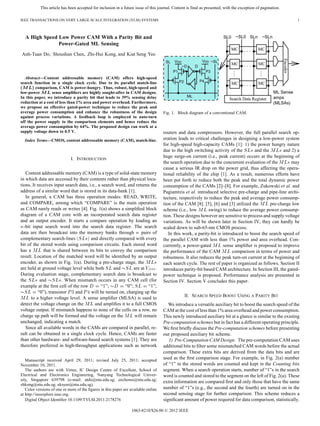 This article has been accepted for inclusion in a future issue of this journal. Content is final as presented, with the exception of pagination.
IEEE TRANSACTIONS ON VERY LARGE SCALE INTEGRATION (VLSI) SYSTEMS 1
A High Speed Low Power CAM With a Parity Bit and
Power-Gated ML Sensing
Anh-Tuan Do, Shoushun Chen, Zhi-Hui Kong, and Kiat Seng Yeo
Abstract—Content addressable memory (CAM) offers high-speed
search function in a single clock cycle. Due to its parallel match-line
comparison, CAM is power-hungry. Thus, robust, high-speed and
low-power sense ampliﬁers are highly sought-after in CAM designs.
In this paper, we introduce a parity bit that leads to 39% sensing delay
reduction at a cost of less than 1% area and power overhead. Furthermore,
we propose an effective gated-power technique to reduce the peak and
average power consumption and enhance the robustness of the design
against process variations. A feedback loop is employed to auto-turn
off the power supply to the comparison elements and hence reduce the
average power consumption by 64%. The proposed design can work at a
supply voltage down to 0.5 V.
Index Terms—CMOS, content addressable memory (CAM), match-line.
I. INTRODUCTION
Content addressable memory (CAM) is a type of solid-state memory
in which data are accessed by their contents rather than physical loca-
tions. It receives input search data, i.e., a search word, and returns the
address of a similar word that is stored in its data-bank [1].
In general, a CAM has three operation modes: READ, WRITE,
and COMPARE, among which “COMPARE” is the main operation
as CAM rarely reads or writes [4]. Fig. 1(a) shows a simpliﬁed block
diagram of a CAM core with an incorporated search data register
and an output encoder. It starts a compare operation by loading an
-bit input search word into the search data register. The search
data are then broadcast into the memory banks through pairs of
complementary search-lines and directly compared with every
bit of the stored words using comparison circuits. Each stored word
has a that is shared between its bits to convey the comparison
result. Location of the matched word will be identiﬁed by an output
encoder, as shown in Fig. 1(a). During a pre-charge stage, the
are held at ground voltage level while both and are at .
During evaluation stage, complementary search data is broadcast to
the and . When mismatch occurs in any CAM cell (for
example at the ﬁrst cell of the row “1”; “0”; “1”;
“0”), transistor and will be turned on, charging up the
to a higher voltage level. A sense ampliﬁer (MLSA) is used to
detect the voltage change on the and ampliﬁes it to a full CMOS
voltage output. If mismatch happens to none of the cells on a row, no
charge up path will be formed and the voltage on the will remain
unchanged, indicating a match.
Since all available words in the CAMs are compared in parallel, re-
sult can be obtained in a single clock cycle. Hence, CAMs are faster
than other hardware- and software-based search systems [1]. They are
therefore preferred in high-throughput applications such as network
Manuscript received April 29, 2011; revised July 25, 2011; accepted
November 10, 2011.
The authors are with Virtus, IC Design Centre of Excellent, School of
Electrical and Electronics Engineering, Nanyang Technological Univer-
sity, Singapore 639798 (e-mail: atdo@ntu.edu.sg; eechenss@ntu.edu.sg;
zhkong@ntu.edu.sg; eksyeo@ntu.edu.sg).
Color versions of one or more of the ﬁgures in this paper are available online
at http://ieeexplore.ieee.org.
Digital Object Identiﬁer 10.1109/TVLSI.2011.2178276
Fig. 1. Block diagram of a conventional CAM.
routers and data compressors. However, the full parallel search op-
eration leads to critical challenges in designing a low-power system
for high-speed high-capacity CAMs [1]: 1) the power hungry nature
due to the high switching activity of the and the and 2) a
huge surge-on current (i.e., peak current) occurs at the beginning of
the search operation due to the concurrent evaluation of the may
cause a serious IR drop on the power grid, thus affecting the opera-
tional reliability of the chip [1]. As a result, numerous efforts have
been put forth to reduce both the peak and the total dynamic power
consumption of the CAMs [2]–[8]. For example, Zukowski et al. and
Pagiamtzis et al. introduced selective pre-charge and pipe-line archi-
tecture, respectively to reduce the peak and average power consump-
tion of the CAM [8]. [5], [6] and [3] utilized the pre-charge low
scheme (i.e., low swing) to reduce the average power consump-
tion. These designs however are sensitive to process and supply voltage
variations. As will be shown later in Section IV, they can hardly be
scaled down to sub-65-nm CMOS process.
In this work, a parity-bit is introduced to boost the search speed of
the parallel CAM with less than 1% power and area overhead. Con-
currently, a power-gated sense ampliﬁer is proposed to improve
the performance of the CAM comparison in terms of power and
robustness. It also reduces the peak turn-on current at the beginning of
each search cycle. The rest of paper is organized as follows. Section II
introduces parity-bit based CAM architecture. In Section III, the gated-
power technique is proposed. Performance analysis are presented in
Section IV. Section V concludes this paper.
II. SEARCH SPEED BOOST USING A PARITY BIT
We introduce a versatile auxiliary bit to boost the search speed of the
CAM at the cost of less than 1% area overhead and power consumption.
This newly introduced auxiliary bit at a glance is similar to the existing
Pre-computation schemes but in fact has a different operating principle.
We ﬁrst brieﬂy discuss the Pre-computation schemes before presenting
our proposed auxiliary bit scheme.
1) Pre-Computation CAM Design: The pre-computation CAM uses
additional bits to ﬁlter some mismatched CAM words before the actual
comparison. These extra bits are derived from the data bits and are
used as the ﬁrst comparison stage. For example, in Fig. 2(a) number
of “1” in the stored words are counted and kept in the Counting bits
segment. When a search operation starts, number of “1”s in the search
word is counted and stored to the segment on the left of Fig. 2(a). These
extra information are compared ﬁrst and only those that have the same
number of “1”s (e.g., the second and the fourth) are turned on in the
second sensing stage for further comparison. This scheme reduces a
signiﬁcant amount of power required for data comparison, statistically.
1063-8210/$26.00 © 2012 IEEE
 