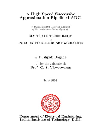 A High Speed Successive
Approximation Pipelined ADC
A thesis submitted in partial fulﬁlment
of the requirements for the degree of
MASTER OF TECHNOLOGY
IN
INTEGRATED ELECTRONICS & CIRCUITS
By Pushpak Dagade
Under the guidance of:
Prof. G. S. Visweswaran
June 2014
Department of Electrical Engineering,
Indian Institute of Technology, Delhi.
 