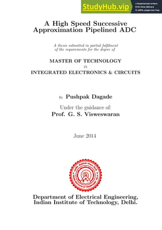 A High Speed Successive
Approximation Pipelined ADC
A thesis submitted in partial fulfilment
of the requirements for the degree of
MASTER OF TECHNOLOGY
IN
INTEGRATED ELECTRONICS & CIRCUITS
By Pushpak Dagade
Under the guidance of:
Prof. G. S. Visweswaran
June 2014
Department of Electrical Engineering,
Indian Institute of Technology, Delhi.
 