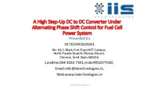 A High Step-Up DC to DC Converter Under
Alternating Phase Shift Control for Fuel Cell
Power System
Presented by
IIS TECHNOLOGIES
No: 40, C-Block,First Floor,HIET Campus,
North Parade Road,St.Thomas Mount,
Chennai, Tamil Nadu 600016.
Landline:044 4263 7391,mob:9952077540.
Email:info@iistechnologies.in,
Web:www.iistechnologies.in
www.iistechnologies.in
 