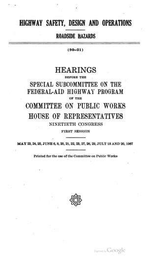 HIGHWAY SAFETY, DESIGN AND OPERATIONS
ROADSIDE BAZARDS
(90-21)
HEARINGS
BEFORE THE
SPECIAL SUBCOMMI'ITEE ON THE
FEDERAL-AID HIGHWAY PROGRAM
OF THE
COMMITrEE ON PUBLIC WORKS
HOUSE OF REPRESENTATIVES
NINETIETH CONGRESS
FIRST SESSION
MAY 28, 24. 25, JUNE 6, 8, 20, 21, 22, 28, 27, 28, 29, JULY 18 AND 20, 1967
I>rlnted for the use of the Committee on Public Works
Digitized by Google
 