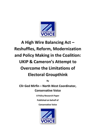 A High Wire Balancing Act –
Reshuffles, Reform, Modernization
and Policy Making in the Coalition:
UKIP & Cameron’s Attempt to
Overcome the Limitations of
Electoral Groupthink
By
Cllr Ged Mirfin – North West Coordinator,
Conservative Voice
A Policy Research Paper
Published on behalf of
Conservative Voice
 