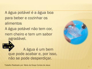 A água potável é a água boa
para beber e cozinhar os
alimentos
A água potável não tem cor,
nem cheiro e tem um sabor
  agradável.

            A água é um bem
    que pode acabar e, por isso,
    não se pode desperdiçar.
Trabalho Realizado por: Maria da Graça Correia de Jesus
                                                          13
 