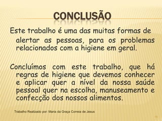 CONCLUSÃO
Este trabalho é uma das muitas formas de
 alertar as pessoas, para os problemas
 relacionados com a higiene em geral.

Concluímos com este trabalho, que há
 regras de higiene que devemos conhecer
 e aplicar quer a nível da nossa saúde
 pessoal quer na escolha, manuseamento e
 confecção dos nossos alimentos.
 Trabalho Realizado por: Maria da Graça Correia de Jesus
                                                           15
 