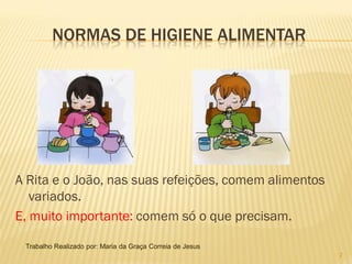 NORMAS DE HIGIENE ALIMENTAR




A Rita e o João, nas suas refeições, comem alimentos
   variados.
E, muito importante: comem só o que precisam.

 Trabalho Realizado por: Maria da Graça Correia de Jesus
                                                           2
 