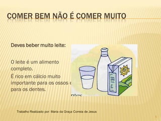 COMER BEM NÃO É COMER MUITO


Deves beber muito leite:


O leite é um alimento
completo.
É rico em cálcio muito
importante para os ossos e
para os dentes.



  Trabalho Realizado por: Maria da Graça Correia de Jesus
                                                            5
 