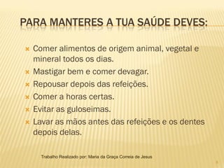 PARA MANTERES A TUA SAÚDE DEVES:

   Comer alimentos de origem animal, vegetal e
    mineral todos os dias.
   Mastigar bem e comer devagar.
   Repousar depois das refeições.
   Comer a horas certas.
   Evitar as guloseimas.
   Lavar as mãos antes das refeições e os dentes
    depois delas.

      Trabalho Realizado por: Maria da Graça Correia de Jesus
                                                                8
 