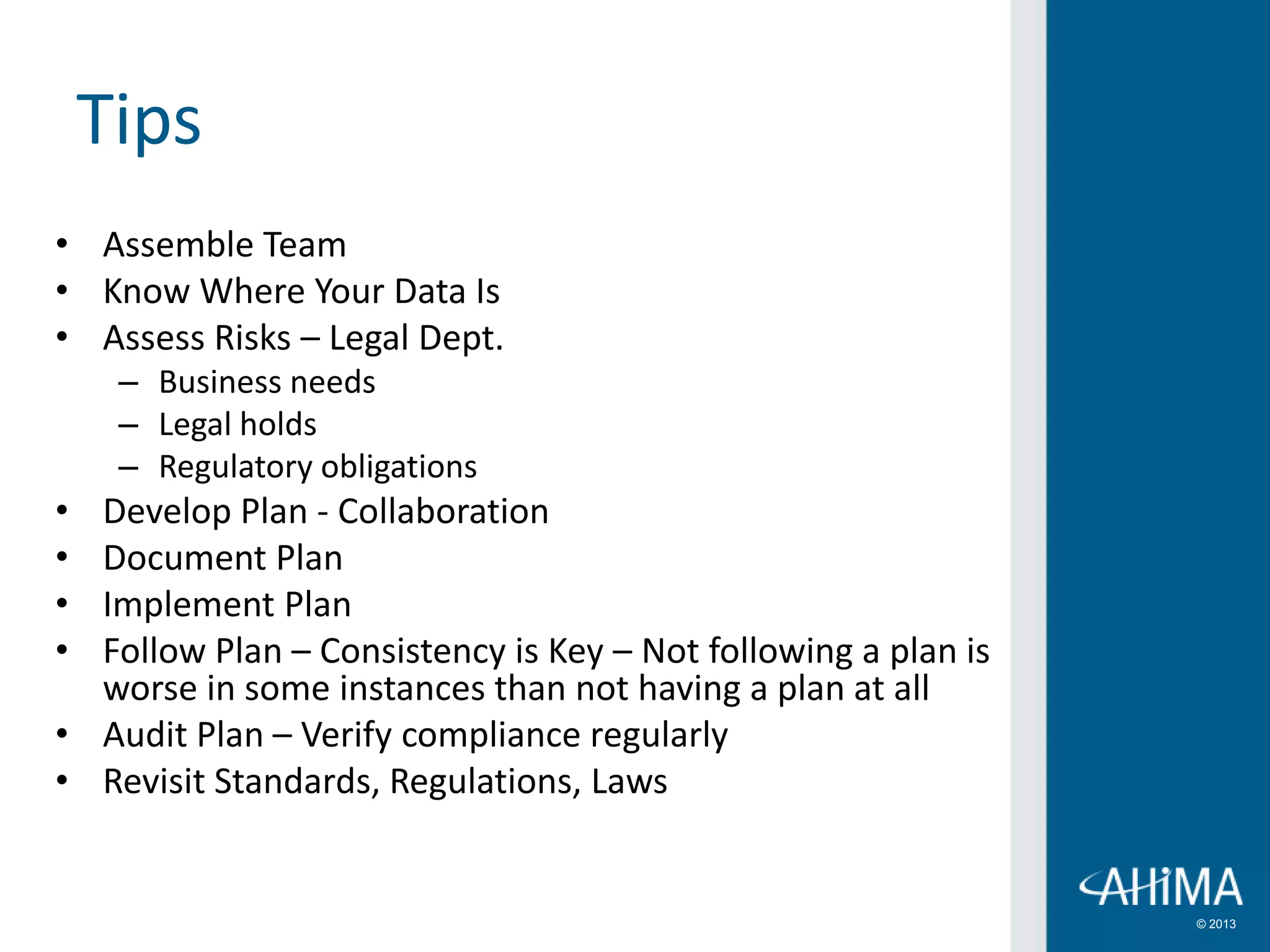 © 2013
Tips
• Assemble Team
• Know Where Your Data Is
• Assess Risks – Legal Dept.
– Business needs
– Legal holds
– Regulatory obligations
• Develop Plan - Collaboration
• Document Plan
• Implement Plan
• Follow Plan – Consistency is Key – Not following a plan is
worse in some instances than not having a plan at all
• Audit Plan – Verify compliance regularly
• Revisit Standards, Regulations, Laws
 