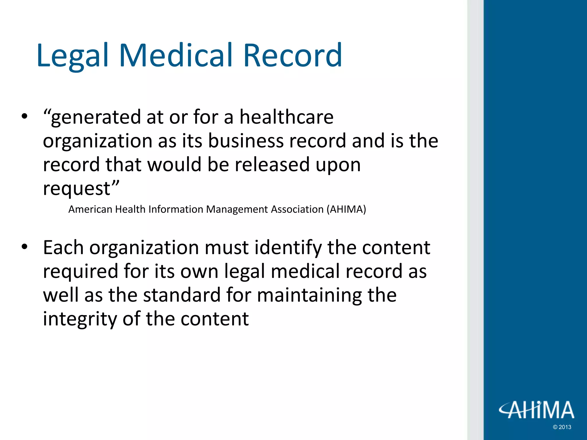 © 2013
Legal Medical Record
• “generated at or for a healthcare
organization as its business record and is the
record that would be released upon
request”
American Health Information Management Association (AHIMA)
• Each organization must identify the content
required for its own legal medical record as
well as the standard for maintaining the
integrity of the content
 