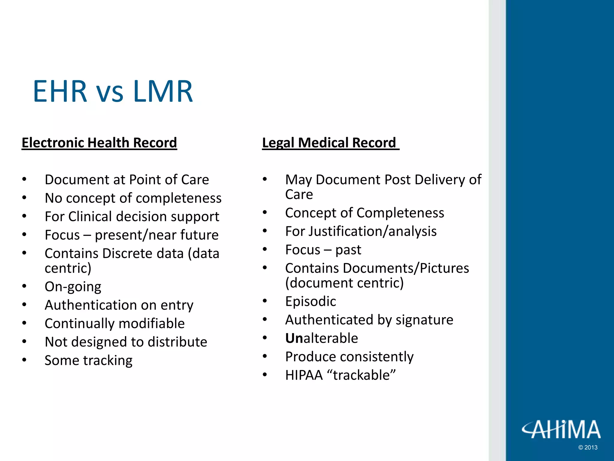 © 2013
Electronic Health Record
• Document at Point of Care
• No concept of completeness
• For Clinical decision support
• Focus – present/near future
• Contains Discrete data (data
centric)
• On-going
• Authentication on entry
• Continually modifiable
• Not designed to distribute
• Some tracking
Legal Medical Record
• May Document Post Delivery of
Care
• Concept of Completeness
• For Justification/analysis
• Focus – past
• Contains Documents/Pictures
(document centric)
• Episodic
• Authenticated by signature
• Unalterable
• Produce consistently
• HIPAA “trackable”
EHR vs LMR
 