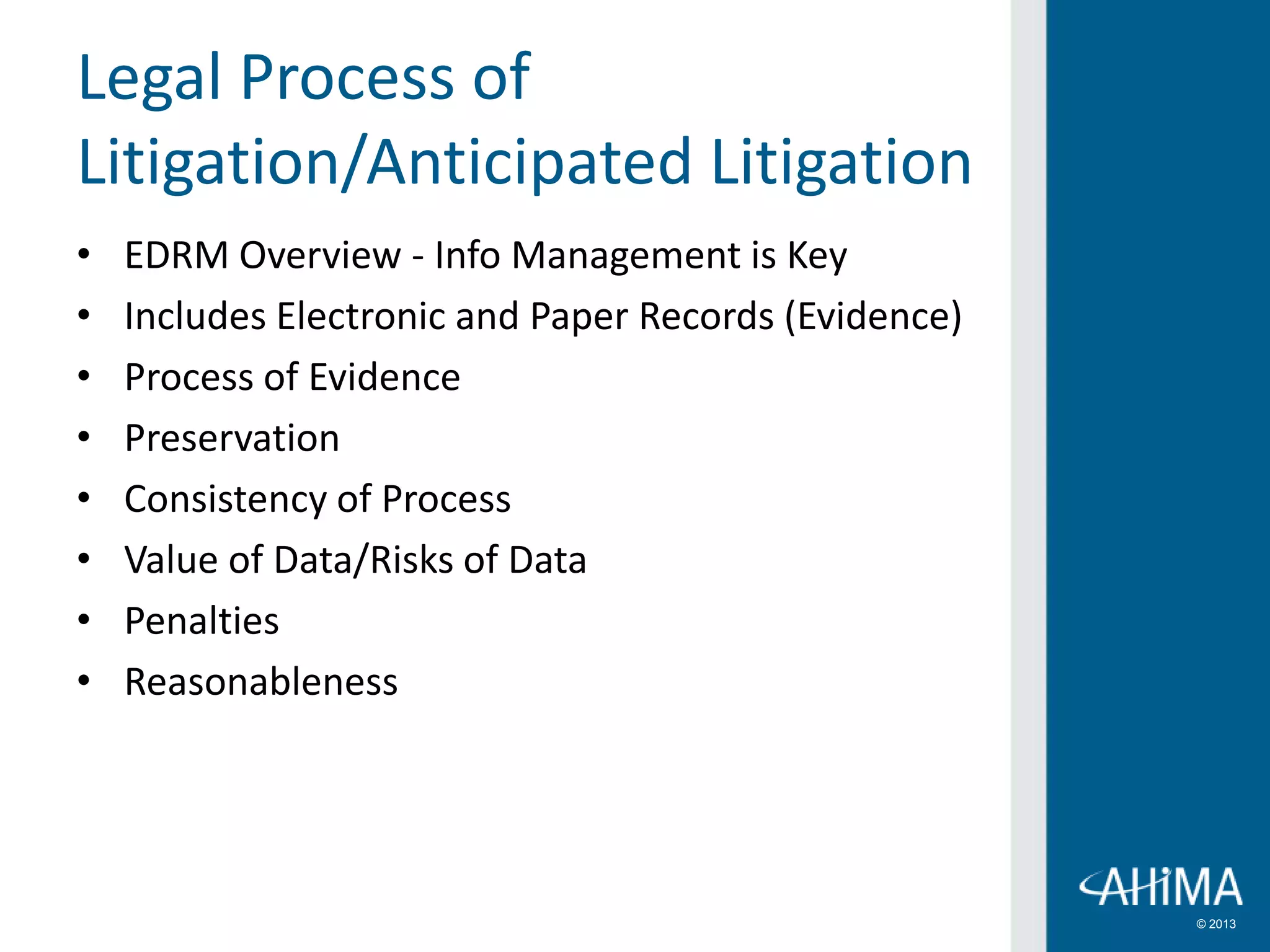 © 2013
• EDRM Overview - Info Management is Key
• Includes Electronic and Paper Records (Evidence)
• Process of Evidence
• Preservation
• Consistency of Process
• Value of Data/Risks of Data
• Penalties
• Reasonableness
Legal Process of
Litigation/Anticipated Litigation
 