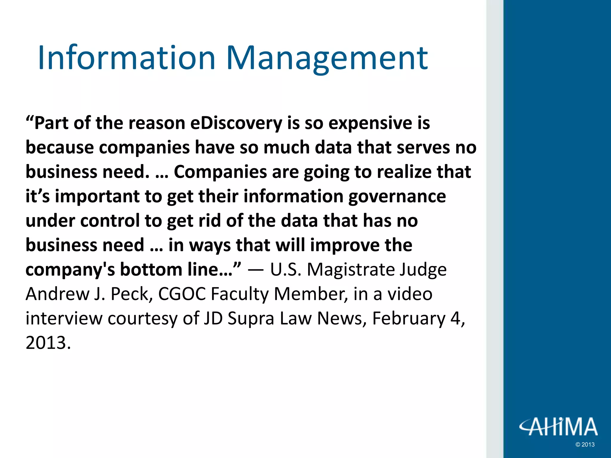 © 2013
Information Management
“Part of the reason eDiscovery is so expensive is
because companies have so much data that serves no
business need. … Companies are going to realize that
it’s important to get their information governance
under control to get rid of the data that has no
business need … in ways that will improve the
company's bottom line…” — U.S. Magistrate Judge
Andrew J. Peck, CGOC Faculty Member, in a video
interview courtesy of JD Supra Law News, February 4,
2013.
 