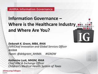 © 2015
Source © 2015 Cohasset Associates |AHIMA
Information Governance in HealthCare, Professional Readiness and Opportunity
© 2015
Information Governance –
Where is the Healthcare Industry
and Where Are You?
Deborah K. Green, MBA, RHIA
EVP/Chief Innovation and Global Services Officer
AHIMA
Tweet: @debgreen_AHIMA #IGNOW
Katherine Lusk, MHSM, RHIA
Chief HIM & Exchange Officer
Children’s Medical Health System of Texas
 