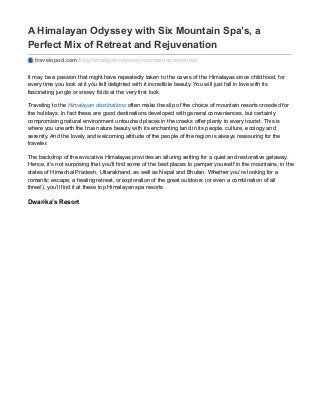 A Himalayan Odyssey with Six Mountain Spa’s, a
Perfect Mix of Retreat and Rejuvenation
travelopod.com/blog/himalayan-odyssey-mountain-spas-retreat/
It may be a passion that might have repeatedly taken to the caves of the Himalayas since childhood, for
every time you look at it you fell delighted with it incredible beauty. You will just fall in love with its
fascinating jungle or snowy folds at the very first look.
Traveling to the Himalayan destinations often make the slip of the choice of mountain resorts crowded for
the holidays. In fact these are good destinations developed with general conveniences, but certainly
compromising natural environment untouched places in the creeks offer plenty to every tourist. This is
where you unearth the true nature beauty with its enchanting land in its people, culture, ecology and
serenity. And the lovely and welcoming attitude of the people of the region is always reassuring for the
traveler.
The backdrop of the evocative Himalayas provides an alluring setting for a quiet and restorative getaway.
Hence, it’s not surprising that you’ll find some of the best places to pamper yourself in the mountains, in the
states of Himachal Pradesh, Uttarakhand, as well as Nepal and Bhutan. Whether you’re looking for a
romantic escape, a healing retreat, or exploration of the great outdoors (or even a combination of all
three!), you’ll find it at these top Himalayan spa resorts.
Dwarika’s Resort
 